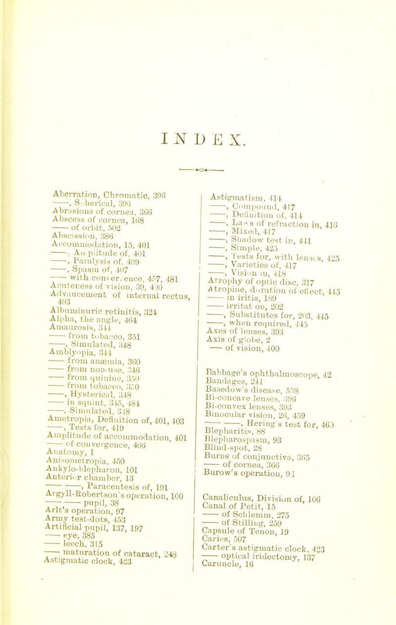 INDEX. Aberration, Chromatic, 396 , Spherical, 396 Abrasions of cornea, 306 Abscess of cornea, 168 of orbit, 503 Abscission, 386 Accommodation, 15, 401 An piitude of, 401 , Paralysis of. 499 , Spasm of, 4D7 with convergence, 457, 481 Aenteuess of vision, 39, 400 Advancement of internal rectus, 493 Albuminuric retinitis, 321 Alpha, the angle, 464 Amaurosis, 344 from tobacco, 351 , Simulated, 348 Amblyopia, 344 from anaemia, 360 from non-use, 346 from quinine, 350 from tobacco, 3J0 , Hysterical. 348 in squint, 345, 484 , Simulated, 3J8 Ametropia, Deflation of, 401, 403 , Tests for, 419 Amplitude of accommodation, 401 ■ of convergence, 466 Anatomy, 1 Anisometropia, 450 Ankylo-blepharon, 101 Anterior chamber. 13 ~ > Paracentesis of, 191 Argyll. Robertson's operation, 100 pupil, 38 Arlt's operation, 97 Army test-dots, 453 Artificial pnpil, 137, 197 eye, 385 leech, 315 maturation of cataract 248 Astigmatic clock, 423 Astigmatism, 11 i , Compound, 417 , Definition of, 41t , La«s of refraction in, 413 , Mixed, 417 , Shadow test in, 441 , Simple, 425 , Tests for, with lemis 4'»5 , Varieties of, 417 , Vision in, 418 Atrophy of optic disc, 317 Atropine, duration of etlect 415 in iritis, 189 irritat on, 202 , Substitutes for, 203, 445 , when required, 145 ' Axes of lenses, 393 Axis of globe, 2 — of vision, 400 Babbage's ophthalmoscope, 42 Bandages, 241 Basedow's disease, 538 Bi-concave lenses. 396 Bi-convex lenses, 303 Binocular vision, 26, 459 r . Bering's test for, 46) Blepharitis, 88 Blepharospasm, 93 Blind-spot, 28 Burns of conjunctiva, 365 , of cornea, 366 ! Burow's operation, 9- Canaliculus, Division of, 106 Canal of Petit, 15 of Schlemm, 275 of Stilling, 259 Capsule of Tenon, 19 Caries, 507 Carter's astigmatic clock, 423 optical iridectomy, 13/ Caruncle, 16