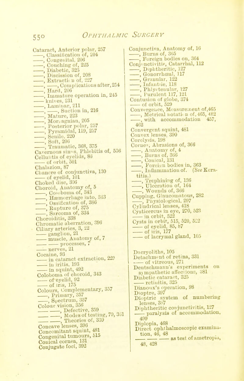 55° Cataract, Anterior polar, 257 , Classilication of, 204 , Congenital, 206 ■ , Couching of, 225 , Diabetic, 325 , Discission of, 20S , Extracts n of, 227 ■ , , Complications after,254 , Hard, 206 , Immature operation in, 215 knives, 231 , Laminar, 211 , , Suction in, 216 \ Mature, 223 , Mori aguian, 205 Posterior pilar, 257 Pyramidal, 119, 257 \ Senile, 220 , Soft, 20S , Traumatic, 368, 375 Cavernous ain»B, Phlebitis of, 536 Cellulitis of eyelids, 86 of orbit, 501 Chalazion, 87 Chancre of conjunctiva, 130 of eyelid, 101 Choked disc, 306 Choroid, Anatomy of, 5 , Coioboma of, 343 , Hremorrhage into, 313 , Ossification of, 386 , Rupture of, 375 ■ , Sarcoma of, 331 Choroiditis, 338 Chromatic aberration, 396 Ciliary arteries, 3, 22 ganglion, 21 ■ muscle, Anatomy of, 7 processes, 7 —— nerves, 21 Cocaine, 93 . in cataract extraction, 2SH in iritis, 193 in squint, 192 Coioboma of choroid, 313 . of eyelid, 92 of ins, 175 Colours, Complementary, 357 , Primary, 357 , Spectrum, 357 Colour vision, 356 , Defective, 359 l Modes of testing, 79, 361 , Theories of, 359 Concave lenses, 396 Concomitant squint, 481 Congenital tumours, 515 Conical cornea, 131 Conjugate foci, 392 Conjunctiva, Anatomy of, 16 , Burns of, 3l>5 , Foreign bodies on, 364 ConjnuctivitiF, Catarrhal, 112 , Diphtheritic, 127 , Gonorrhoea!, 117 , Granular, 122 , Infantile, 118 , Phlyc teuular, 127 , Purulent 117, 121 Contusion of globe, 374 of orbit, 529 Convergence, Measurement of,4G5 , Metrical iiotatl n of,465, 482 ■ , with accommodation 457, 462 Convergent squint, 4S1 Convex lenses. 390 Corelysis. 198' Come', Abrasions of, 366 , Anatomy of, 4 , Burns of, 366 , Conical, 131 , Poreian bodies in, 363 , Inflammation of. (Sec Kera- titis.) , Trephining of, 136 , Ulceration of, 164 , Wounds of, 366 Cupping, Glaucomatous, 2S2 , Physiological, 297 Cylindrical lenses, 118 Cysticercus in eye, 270, 523 in orbit, 522 Cysts in orbit, 515, 520, 522 of eyelid, 85, b7 of iris, 177 of lacrymal gland, 105 Dncryoliths, 105 Detachmi nt of retina, 331 of vitreous, 271 Deutschmanu's experiments on s.\ mpathetie affeciionr, o81 Diabetic cataract, 325 retinitis, 325 Diauonx's operation, 98 Dioptre, 397 Dioptric system of numbering lenses, 3!'7 Diphtheritic conjunctivitis, 127 paralysis of accommodation, 499 Diplopia, 468 Direct ophthalmoscopic examina- tion, 46, 48 as test of ametropia, 48, 428