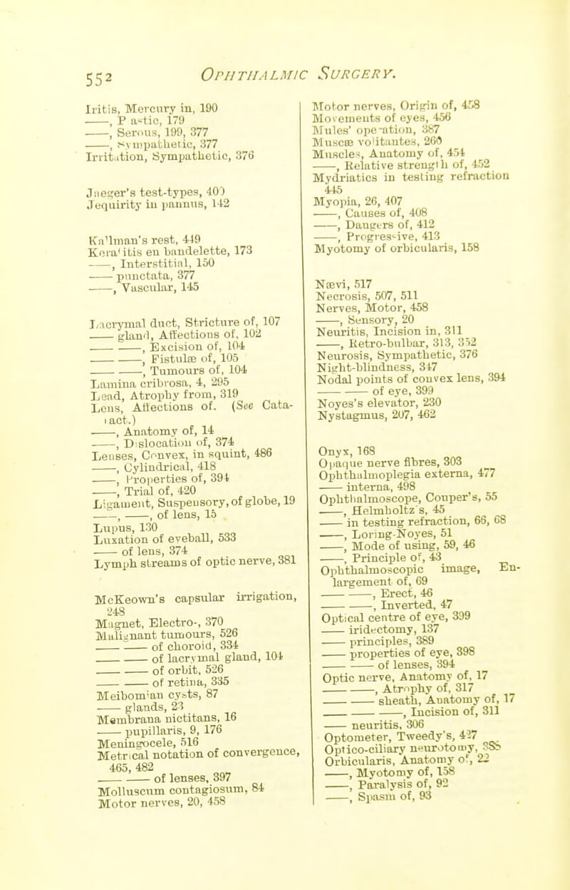 Iritis, Mercury in, 190 , P astiOj 179 , Serous, 199, 377 , Sympathetic, 377 In it .tiou, Sympathetic, 376 Jaeger's test-types, 40) Jequirity in pannus, 142 KaUman's rest, 419 Kora itis en baudelette, 173 , Interstitial, 150 punctata, 377 , Vascular, 145 Lierymal dnct, Stricture of, 107 gland, Affections of, 102 . , Excision of, 104 . , Fistulas of, 105 , Tumours of, 104 Lamina cribrosa, 4, 295 Lead, Atrophy from, 319 Lous, Affections of. (Sue Cata- iact.) , Anatomy of, 14 , Dislocation of, 374 Lenses, Convex, in squint, 486 , Cylindrical, 418 Properties of, 394 , Trial of, 420 Ligament, Suspensory, of globe, 19 , , of lens, 15 Lupus, 130 Luxation of evehall, 533 of lens, 374 Lymph streams of optic nerve, 381 McKeown's capsular irrigation, 248 Magnet, Electro-, 370 Malignant tumours, 526 of choroid, 334 of lacrvmal gland, 104 of orbit, 526 of retina, 335 Meibomian cy=ts, 87 glands, 23 Membrana nictitons, 16 pupillaris, 9, 176 Meningocele, 516 Metrical notation of convergence, 465, 482 of lenses, 397 Molluscum contagiosum, 84 Motor nerves, 20, 458 Motor nerves, Origin of, 458 Movements of eyes, 456 Mules' opcatiou, 387 Muscaj volitantes, 260 Muscles, Anatomy of, 454 , Relative strength of, 452 Mydriatics in testing refraction 445 Myopia, 26, 407 ■ , Causes of, 408 , Dangers of, 412 , Progressive, 413 Myotomy of orbicularis, 158 Nsevi, 517 Necrosis, 507, 511 Nerves, Motor, 458 , Sensory, 20 Neuritis, Incision in, 311 , Hetro-bnlbar, 313, 352 Neurosis, Sympathetic, 376 Night-blindness, 347 Nodal points of convex lens, 394 of eye, 399 Noyes's elevator, 230 Nystagmus, 207, 462 Onyx, 168 Opaque nerve fibres, 303 Ophthalmoplegia externa, 477 interna, 498 Ophthalmoscope, Couper's, 55 , Helmholtz's, 45 in testing refraction, 66, 68 , Loring-Noyes, 51 , Mode of using, 59, 46 , Principle of, 43 Ophthalmoscopic image, En- largement of, 69 , Erect, 46 , Inverted, 47 Optical centre of eye, 3D9 iridectomy, 137 principles, 389 properties of eye, 398 of lenses, 394 Optic nerve, Anatomy of, 17 , Atrophy of, 317 sheath, Anatomy of, 17 , Incision of, 311 neuritis, 306 Optometer, Tweedy's, 427 Optico-ciliary neurotomy, 3S> Orbicularis, Anatomy or, 22 , Myotomy of, 158 , Paralysis of, 92 , Spasm of, 93