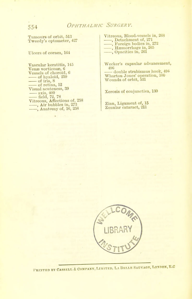 Tumours of orbit, 513 Tweedy's optometer, 427 Ulcers of cornen, 1G4 Vascular keratitis, 145 Verne vorticosa?, 6 Vessels of choroid, 6 ■ of hyaloid, 259 of iris, 8 of retina, 12 Visual acuteness, 39 axis, 400 field, 72, 78 Vitreous, Affections of, 258 , Air bubbles in, 273 , Anatomy of, 10, 258 Vitreous, Blood-vessels in, 2C8 , Detachment of, 271 , Foreign bodies in, 272 , Hemorrhage in, 285 , Opacities in, 261 Wecker's capsular advancement, 490 double strabismus book, 494 Wharton Jones' operation, 100 Wounds of orbit, 531 Xerosis of conjunctiva, 130 Zinn, Ligament of, 15 Zonular cataract, 211
