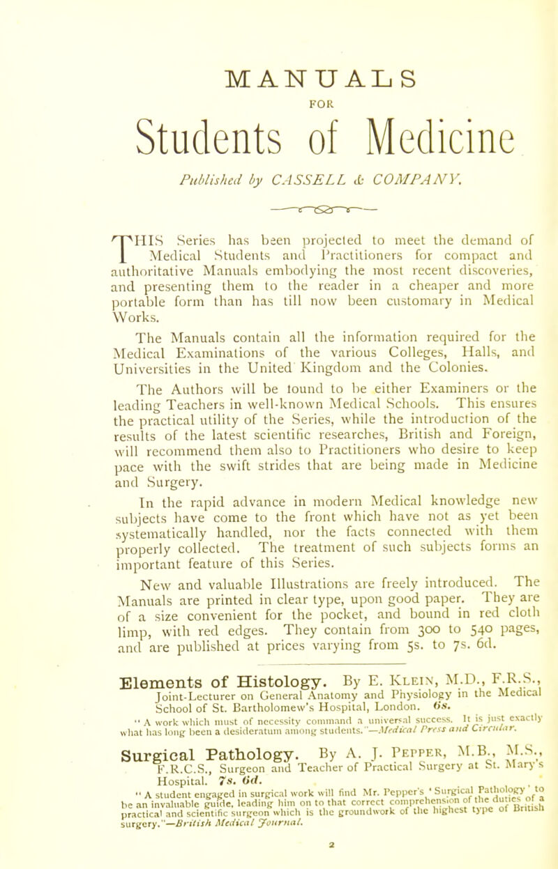 MANUALS FOR Students of Medicine Published by CASSELL & COMPANY. THIS Series has been projected to meet the demand of Medical Students and Practitioners for compact and authoritative Manuals embodying the most recent discoveries, and presenting them to the reader in a cheaper and more portable form than has till now been customary in Medical Works. The Manuals contain all the information required for the Medical Examinations of the various Colleges, Halls, and Universities in the United Kingdom and the Colonies. The Authors will be lound to be either Examiners or the leading Teachers in well-known Medical Schools. This ensures the practical utility of the Series, while the introduction of the results of the latest scientific researches, British and Foreign, will recommend them also to Practitioners who desire to keep pace with the swift strides that are being made in Medicine and Surgery. In the rapid advance in modern Medical knowledge new subjects have come to the front which have not as yet been systematically handled, nor the facts connected with them properly collected. The treatment of such subjects forms an important feature of this Series. New and valuable Illustrations are freely introduced. The Manuals are printed in clear type, upon good paper. They are of a size convenient for the pocket, and bound in red cloth limp, with red edges. They contain from 300 to 540 pages, and are published at prices varying from 5s. to 7s. 6d. Elements of Histology. By E. Klein, M.D., F.R.S. Joint-Lecturer on General Anatomy and Physiology in the Medical School of St. Bartholomew's Hospital, London, (is. A work which must of necessity command a universal success. It is just exactly what has long been a desideratum among students.—Medical rrrss and CtrrMar. Surgical Pathology. By A. J. Pepper, M.B., M.S., F.R.C.S., Surgeon and Teacher of Practical Surgery at St. Marys Hospital. 7s. iid. ■■ A student engaged in surgical work will find Mr. Peppers ' Surgical Patho logy to be an invaluable g\ifrle. leading him on to that correct comprehens.on of the du»e a practical and scientific surgeon which is the groundwork of the highest type of Brmstl surgery.—British Medical Journal.