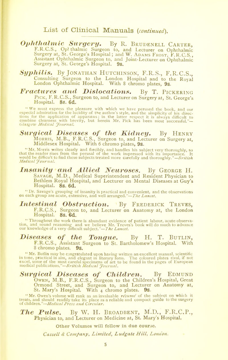List of Clinical Manuals {continued). Ophthalmic Surf/cry. By R. Brudenell Carter, F.R.C.S., Oplthal mic Surgeon to, and Lecturer on Ophthalmic Surgery at, St. George's Hospital ; and W. Adams Frost, F.R.C.S., Assistant Ophthalmic Surgeon to, and Joint-Lecturer on Ophthalmic Surgery at, St. George's Hospital. 9s. Syphilis. By Jonathan Hutchinson, F.R.S., F.R.C.S., Consulting Surgeon to the London Hospital and to the Royal London Ophthalmic Hospital. With 8 chromo plates, 9s. Fractures and Dislocations. By T. Pickering Pick, F.R.C.S., Surgeon to, and Lecturer on Surgery at, St. George's Hospital. 8s. 6d.  We must express the pleasure with which we have perused the book, and our especial admiration tor the lucidity of the authoi's style, and the simplicity of his direc- tions for the application of apparatus ; in the latter respect it is always difficult to combine clearness with brevity, but herein Mr. Pick has been most successful.— Glasgow Medical Journal. Surgical Diseases of the Kidney. By Henry Morris, M.B., F.R.C.S., Surgeon to, and Lecturer on Surgery at, Middlesex Hospital. With 6 chromo plates, 9s.  Mr. Morris writes dearly and forcibly, and handles his subject very thoroughly, so that the reader rises from the perusal of the work impressed with its importance. It would be difficult to find these subjects treated more carefully and thoroughly.— British Medical yournal. Insanity and Allied Neuroses. By George H. Savage, M.D., Medical Superintendent and Resident Physician to Bethletn Royal Hospital, and Lecturer on Mental Diseases at Guy's Hospital. 8s. 6d.  Dr. Savage's grouping of insanity is practical and convenient, and the observations on each group are acute, extensive, and well arranged.— The Lancet. Intestinal Obstruction. By Frederick Treves, F.R.C.S., Surgeon to, and Lecturer on Anatomy at, the London Hospital. 8s. 6d.  Throughout the work there is abundant evidence of patient labour, acute observa- tion, and sound reasoning and we believe Mr. Treves's book will do much to advance our knowledge of a very difficult subject.— The Lancet. Diseases of the Tongue. By H. T. Butlin, F.R.C.S., Assistant Surgeon to St. Bartholomew's Hospital. With 8 chromo plates. 9s. '• Mr. Butlin may be congratulated upon having written an excellent manual, scientific in tone, practical in aim, and elegant ill literary form. The coloured plates rival, if not excel, some of the most careful specimens of art to be found in the pages of European medical publications.—British Medical Journal. Surgical Diseases of Children. By Edmund Owen, M.B., F.R.C.S., Surgeon to the Children's Hospital, Great Ormond Street, and Surgeon to, and Lecturer on Anatomy at, St. Mary's Hospital. With 4 chromo plates. 9s. •• Mr. Owen's volume will rank as an invaluable resume' of the subject on which it treats, and should readily take its place as a reliable and compact guide to the surgery of children.—Medical Press and Circular. The Dulse. By W. H. Broadbent, M.D., F.R.C.P., Physician to, and Lecturer on Medicine at, St. Mary's Hospital. Other Volumes will follow in due course. Casseii it Company, Limited, Lndgatc Mitt, London.