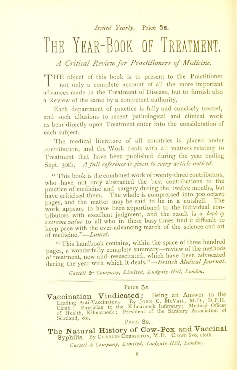 Issued Yearly. Price 5s. The Year-Book of Treatment. A Critical Review for Practitioners of Medicine. THE object of this book is to present to the Practitioner not only a complete account of all the more important advances made in the Treatment of Disease, but to furnish also a Review of the same by a competent authority. Each department of practice is fully and concisely treated, and such allusions to recent pathological and clinical work as bear directly upon Treatment enter into the consideration of each subject. The medical literature of all countries is placed under contribution, and the Work deals with all matters relating to Treatment that have been published during the year ending Sept. 30th. A full reference is given to mery article noticed.  This book is the combined work of twenty-three contributors, who have not only abstracted the best contributions to the practice of medicine and surgery during the twelve months, but have criticised them. The whole is compressed into 300 octavo pages, and the matter may be said to lie in a nutshell. The work appears to have been apportioned to the individual con- tributors with excellent judgment, and the result is a book oj extreme value to all who in these busy times find it difficult to keep pace with the ever-advancing march of the science and art of medicine.—Lancet.  This handbook contains, within the space of three hundred pages, a wonderfully complete summary—review of the methods of treatment, new and resuscitated, which have been advocated during the year with which it deals.—British Medical Journal. Cnssell &• Company, Limited. Ludgatc Hill, London. Price 5s. Vaccination Vindicated: Being an Answer to the Leading Anti-Vaccinators. By John C McVail, M.D., D-P; Camb ■ Physician to the Kilmarnock Infirmary; Medical Officer of Hea'th, Kilmarnock; President of the Sanitary Association ol Scotland, &c. Price 3s. The Natural History of Cow-Pox and Vaccinal Syphilis. By Charles Creighton, M.D. Crown Svo, cloth. Casscil £ Company, Limited, Ludgatc Hill, London.