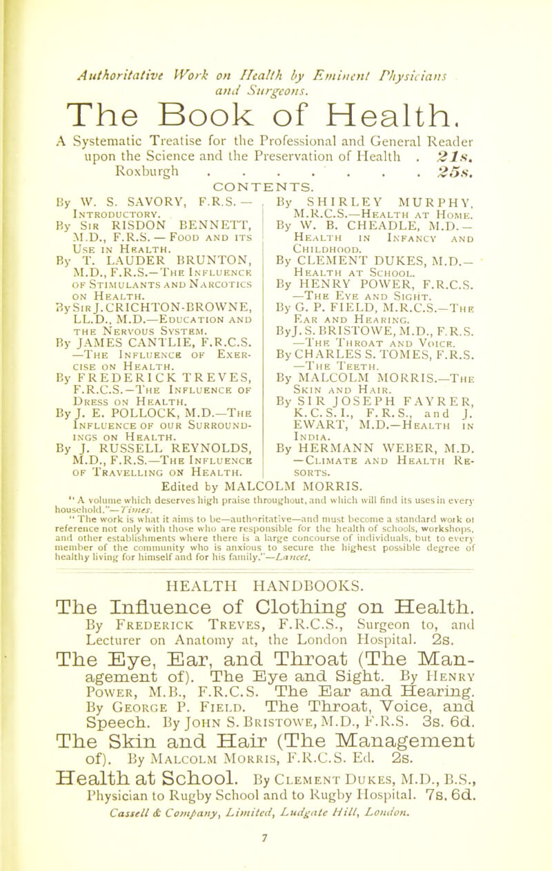 Authoritative Work on Health by Eminent Physicians and Sui-geons. The Book of Health. A Systematic Treatise for the Professional and General Reader upon the Science and the Preservation of Health . 21s. Roxburgh 25s. CONTENTS. F.R.S. By W. S. SAVORY, Introductory. By Sir RISDON BENNETT, M.D., F.R.S. — Food and its Use in Hralth. By T. LAUDER BRUNTON, M.D., F.R.S.—The Influence of Stimulants and Narcotics on Health. BySiRj.CRICHTON-BROWNE, LL.D.. M.D.—Education and the Nervous System. By JAMES CANTLIE, F.R.C.S. —The Influence of Exer- cise on Health. By FREDERICK TREVES, F.R.C.S.—The Influence of Dress on Health. By J. E. POLLOCK, M.D.—The Influence of our Surround- ings on Health. By J. RUSSELL REYNOLDS, M.D., F.R.S.—The Influence By SHIRLEY MURPHY. M.R.C.S.—Health at Home. By W. B. CHEADLE, M.D.- Health in Infancy and Childhood. By CLEMENT DUKES, M.D.- Health at School. By HENRY POWER, F.R.C.S. —The Eye and Sight. By G. P. FIELD, M.R.C.S.-The Ear and Hearing. ByJ. S. BRISTOYVE, M.D., F.R.S. —The Throat and Voice. By CHARLES S. TOMES, F.R.S. —The Teeth. By MALCOLM MORRIS.—The Skin and Hair. By SIR JOSEPH FAYRER, K.C.S.I., F.R.S., and J. EWART, M.D.—Health in India. By HERMANN WEBER, M.D. — Climate and Health Re- sorts. of Travelling on Health. Edited by MALCOLM MORRIS. A volume which deserves high praise throughout, and which will find its uses in every household.—Times, The work is what it aims to be—authoritative—and must become a standard woik ol reference not only with those who are responsible for the health of schools, workshops, and other establishments where there is a large cuncourse of individuals, but to every member of the community who is anxious to secure the highest possible degree of healthy living for himself and for his family.—Lancet. HEALTH HANDBOOKS. The Influence of Clothing on Health. By Frederick Treves, F.R.C.S., Surgeon to, and Lecturer on Anatomy at, the London Hospital. 2s. The Eye, Ear, and Throat (The Man- agement of). The Eye and Sight. By Henry Power, M.B., F.R.C.S. The Bar and Hearing. By George P. Field. The Throat, Voice, and Speech. By John S. Bristowe, M.D., F.R.S. 3s. 6d. The Skin and Hair (The Management of). By Malcolm Morris, F.R.C.S. Ed. 2s. Health at School. By Clement Dukes, M.D., B.S., Physician to Rugby School and to Rugby Hospital. 7s. 6d. Cassell & Company, Limited, Ludgale Hill, London.