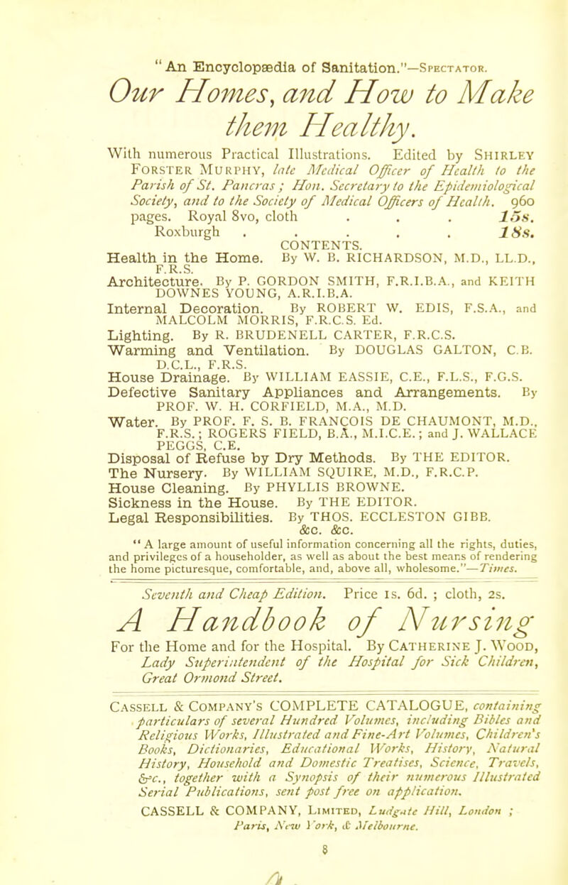 An Encyclopaedia of Sanitation.—Spectator. Our Homes, and How to Make them Healthy. With numerous Practical Illustrations. Edited by Shirley Forster Murphy, late Medical Officer of Health to the Parish of St. Pancras; Hon. Secretary to the Epidemiological Society, and to the Society of Medical Officers of Health. 960 pages. Royal 8vo, cloth . . . 1.5s. Roxburgh ..... 18s. CONTENTS. Health in the Home. By W. B. RICHARDSON, M.D., LL.D., F R S Architecture. By P. GORDON SMITH, F.R.I.B.A., and KEITH DOWNES YOUNG, A.R.I.B.A. Internal Decoration. By ROBERT W. EDIS, F.S.A., and MALCOLM MORRIS, F.R.C.S. Ed. Lighting. By R. BRUDENELL CARTER, F.R.C.S. Warming and Ventilation. By DOUGLAS GALTON, C.B. D.C.L., F.R.S. House Drainage. By WILLIAM EASSIE, C.E., F.L.S., F.G.S. Defective Sanitary Appliances and Arrangements. By PROF. W. H. CORFIELD, M.A., M.D. Water. By PROF. F. S. B. FRANCOIS DE CHAUMONT, M.D.. F.R.S.; ROGERS FIELD, B.A., M.I.C.E.; and J. WALLACE PEGGS, C.E. Disposal of Refuse by Dry Methods. By THE editor. The Nursery. By WILLIAM SQUIRE, M.D., F.R.C.P. House Cleaning. By PHYLLIS BROWNE. Sickness in the House. By THE EDITOR. Legal Responsibilities. By THOS. ECCLESTON GIBB. &c. &c.  A large amount of useful information concerning all the rights, duties, and privileges of a householder, as well as about the best means of rendering the home picturesque, comfortable, and, above all, wholesome.—Times. Seventh and Cheap Edition. Price is. 6d. ; cloth, 2s. A Handbook of Nursing For the Home and for the Hospital. By Catherine J. Wood, Lady Superintendent of the Hospital for Sick Children, Great Ormond Street. Cassell & Company's COMPLETE CATALOGUE, containing particulars of several Hundred Volumes, including Bibles and Religious Works, Illustrated and Fine-Art Volumes, Children's Books, Dictionaries, Educational Works, History, Natural History, Household and Domestic Treatises, Science, Travels, &c, together with a Synopsis of their numerous Illustrated Serial Publications, sent post free on application. CASSELL & COMPANY, Limited, Lu.lg^tc Hill, London ; Paris, New 1 'ork, ,t Melbourne.