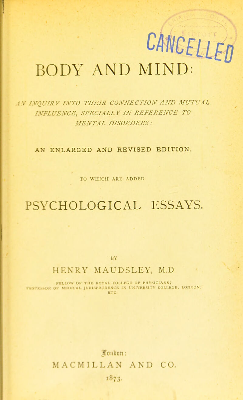 ./ .V I.VQUIRY IiVTO THEIR CONNECTION AND MUTUAL INFLUENCE, SPECIAL! V IN REFERENCE TO MENTAL DISORDERS: AN ENLARGED AND REVISED EDITION. TO WHICH ARE ADDED PSYCHOLOGICAL ESSAYS. BY HENRY MAUDSLEY, M.D. rKLL')W OK rlfK ROVAL COLLEC.K OF I'HVSICIANS; l'(eO?F.SSOR OF MEDICAL JUKISPKUDENCE IN I N1VKK5ITV COI.r.KOE, I.OND'JS, KTC. M A C M I L L A N AND CO. '873-