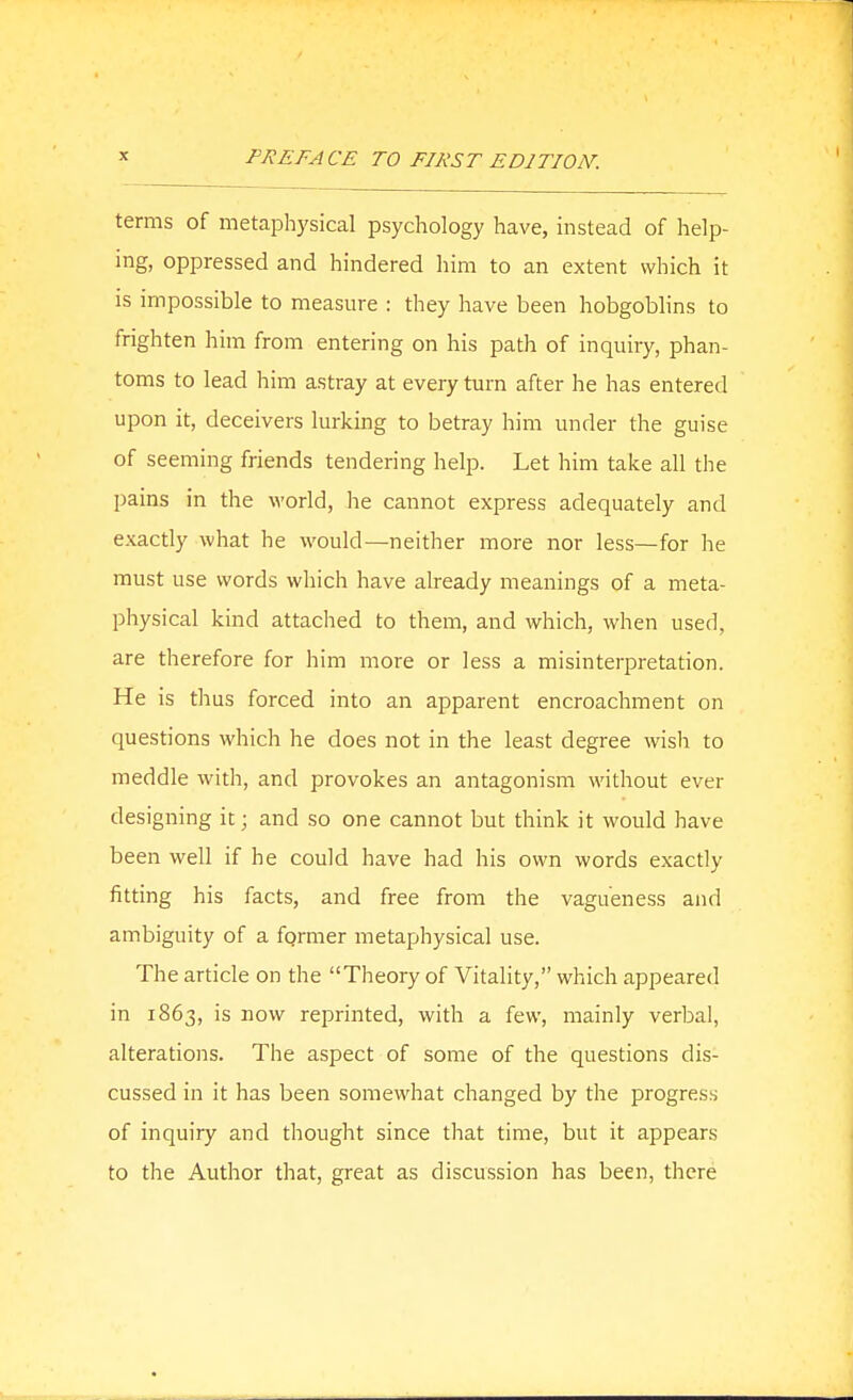 terms of metaphysical psychology have, instead of help- ing, oppressed and hindered him to an extent which it is impossible to measure : they have been hobgoblins to frighten him from entering on his path of inquiry, phan- toms to lead him astray at every turn after he has entered upon it, deceivers lurking to betray him under the guise of seeming friends tendering help. Let him take all the pains in the world, he cannot express adequately and exactly what he would—neither more nor less—for he must use words which have already meanings of a meta- physical kind attached to them, and which, when used, are therefore for him more or less a misinterpretation. He is thus forced into an apparent encroachment on questions which he does not in the least degree wish to meddle with, and provokes an antagonism without ever designing it; and so one cannot but think it would have been well if he could have had his own words exactly fitting his facts, and free from the vagueness and ambiguity of a fgrmer metaphysical use. The article on the Theory of Vitality, which appeared in 1863, is now reprinted, with a few, mainly verba], alterations. The aspect of some of the questions dis- cussed in it has been somewhat changed by the progress of inquiry and thought since that time, but it appears to the Author that, great as discussion has been, there