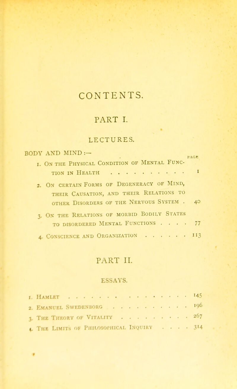 CONTENTS. PART I. LECTURES. BODY AND MIND I'AGE 1. On the Physical Condition of Mental Func- tion IN Health i 2. On certain Forms of Degeneracy of Mind, THEIR Causation, and their Relations to other Disorders of the Nervous System . 40 3. Ox the Relations of morbid Bodily States to disordered Mental Functions .... 77 4. Conscience and Organization 113 PART II. ESSAYS. 1. ilAMLET '45 2. Emanuel Swedenborg '96 3. The Theory of Vitality 267 i. The Limits of Phii/jsopiucal Inquiry . . . • 3'4