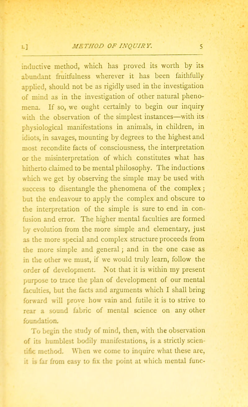 inductive method, which has proved its worth by its abundant fruitfulness wherever it has been faithfully apphed, should not be as rigidly used in the investigation of mind as in the investigation of other natural pheno- mena. If so, we ought certainly to begin our inquiry with the observation of the simplest instances—with its physiological manifestations in animals, in children, in idiots, in savages, mounting by degrees to the highest and most recondite facts of consciousness, the interpretation or the misinterpretation of which constitutes what has hitherto claimed to be mental philosophy. The inductions which we get by observing the simple may be used with success to disentangle the phenomena of the complex; but the endeavour to apply the complex and obscure to the interpretation of the simple is sure to end in con- fusion and error. The higher mental faculties are formed by evolution from the more simple and elementary, just as the more special and complex structure proceeds from the more simple and general; and in the one case as in the other we must, if we would truly learn, follow the order of development. Not that it is within my present purpose to trace the plan of development of our mental faculties, but the facts and arguments which I shall bring forward will prove how vain and futile it is to strive to rear a sound fabric of mental science on any other foundation. To begin the study of mind, then, with the observation of its humblest bodily manifestations, is a strictly scien- tific method. When we come to inquire what these are, it is far from easy to fix the point at which mental func-