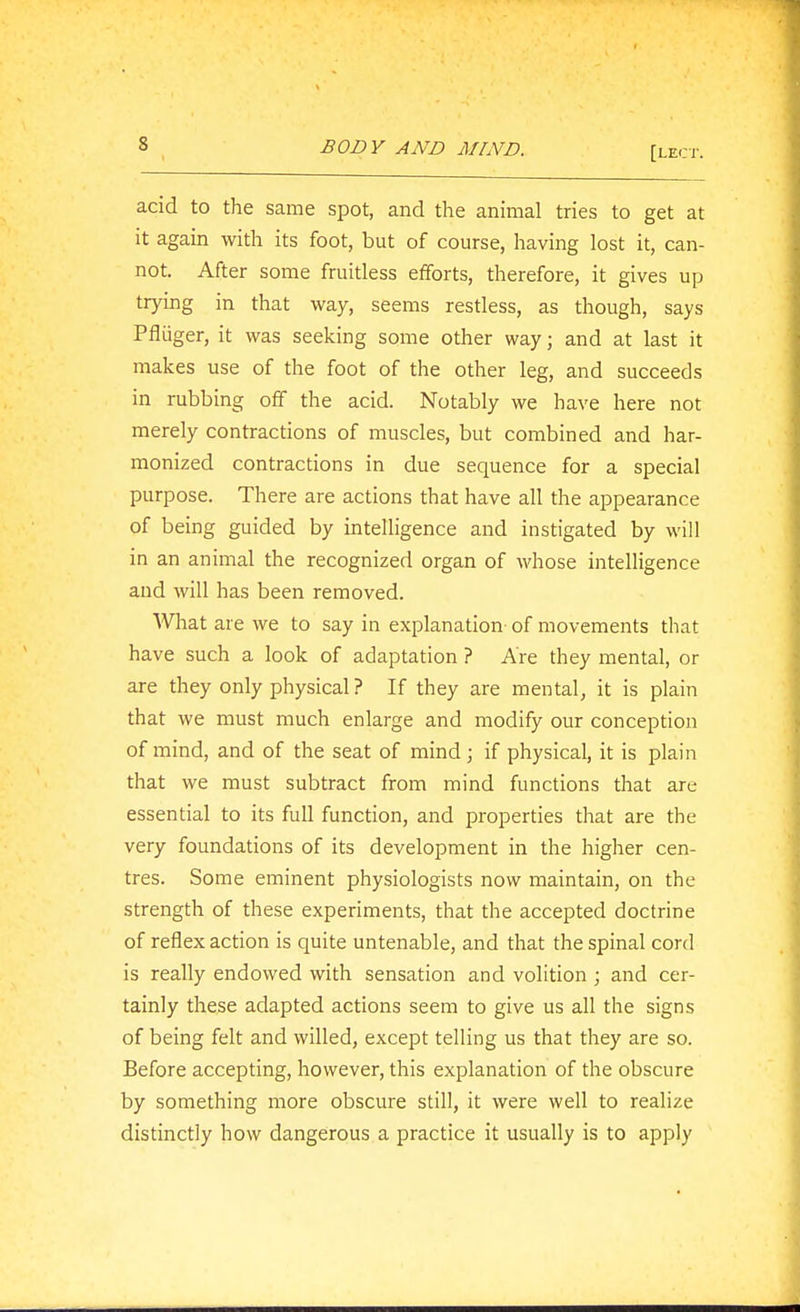 [LEi;r. acid to the same spot, and the animal tries to get at it again with its foot, but of course, having lost it, can- not. After some fruitless efforts, therefore, it gives up trying in that way, seems restless, as though, says Pfliiger, it was seeking some other way; and at last it makes use of the foot of the other leg, and succeeds in rubbing off the acid. Notably we have here not merely contractions of muscles, but combined and har- monized contractions in due sequence for a special purpose. There are actions that have all the appearance of being guided by intelligence and instigated by will in an animal the recognized organ of whose intelligence and will has been removed. What are we to say in explanation- of movements that have such a look of adaptation ? Are they mental, or are they only physical ? If they are mental, it is plain that we must much enlarge and modify our conception of mind, and of the seat of mind; if physical, it is plain that we must subtract from mind functions that are essential to its full function, and properties that are the very foundations of its development in the higher cen- tres. Some eminent physiologists now maintain, on the strength of these experiments, that the accepted doctrine of reflex action is quite untenable, and that the spinal cord is really endowed with sensation and volition ; and cer- tainly these adapted actions seem to give us all the signs of being felt and willed, except telling us that they are so. Before accepting, however, this explanation of the obscure by something more obscure still, it were well to realize distinctly how dangerous a practice it usually is to apply