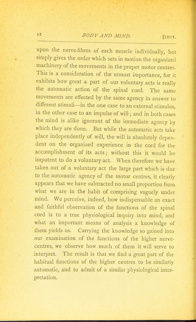 [lect. upon the nerve-fibres of each muscle individually, but simply gives the order which sets in motion the organized machinery of the movements in the proper motor centres. This is a consideration of the utmost importance, for it exhibits how great a part of our voluntary acts is really the automatic action of the spinal cord. The same movements are effected by the same agency in answer to different stimuli—in the one case to an external stimulus, in the other case to an impulse of will; and in both cases the mind is alike ignorant of the immediate agency by which they are done. But while the automatic acts take place independently of will, the will is absolutely depen- dent on the organized experience in the cord for the accomplishment of its acts; without this it would be impotent to do a voluntary act. When therefore we have taken out of a voluntary act the large part which is due to the automatic agency of the motor centres, it clearly appears that we have subtracted no small proportion from what we are in the habit of comprising vaguely under mind. We perceive, indeed, how indispensable an exact and faithful observation of the functions of the spinal cord is to a true physiological inquiry into mind, and what an important means of analysis a knowledge of them yields us. Carrying the knowledge so gained into our examination of the functions of the higher nerve- centres, we observe how much of them it will serve to interpret. The result is that we find a great part of the habitual functions of the higher centres to be similarly automatic, and to admit of a similar physiological inter- pretation.