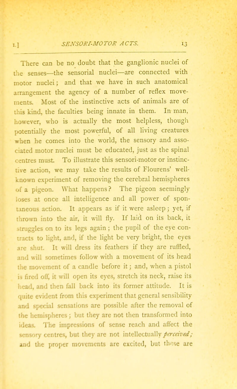 There can be no doubt that the ganglionic nuclei of the senses—the sensorial nuclei—are connected with motor nuclei; and that we have in such anatomical arrangement the agency of a number of reflex move- ments. Most of the instinctive acts of animals are of this kind, the faculties being innate in them. In man, however, who is actually the most helpless, thougli potentially the most powerful, of all living creatures when he comes into the world, the sensory and asso- ciated motor nuclei must be educated, just as the spinal centres must. To illustrate this sensori-motor or instinc- tive action, we may take the results of Flourens' well- known experiment of removing the cerebral hemispheres of a pigeon. What happens ? The pigeon seemingly loses at once all intelligence and all power of spon- Uneous action. It appears as if it were asleep; yet, if thrown into the air, it will fly. If laid on its back, it .struggles on to its legs again ; the pupil of the eye con- tracts to light, and, if the light be very bright, the eyes are shut. It will dress its feathers if they are ruffled, and will sometimes follow with a movement of its head the movement of a candle before it; and, when a pistol is fired off, it will open its eyes, stretch its neck, raise its head, and then fall back into its former attitude. It is quite evident from this experiment that general sensibility and special sensations are possible after the removal of the hemispheres ; but they are not then transformed into ideas. The impressions of sense reach and affect the sensory centres, but they are not intellectually perceived; and the proper movements are excited, but thi:se are