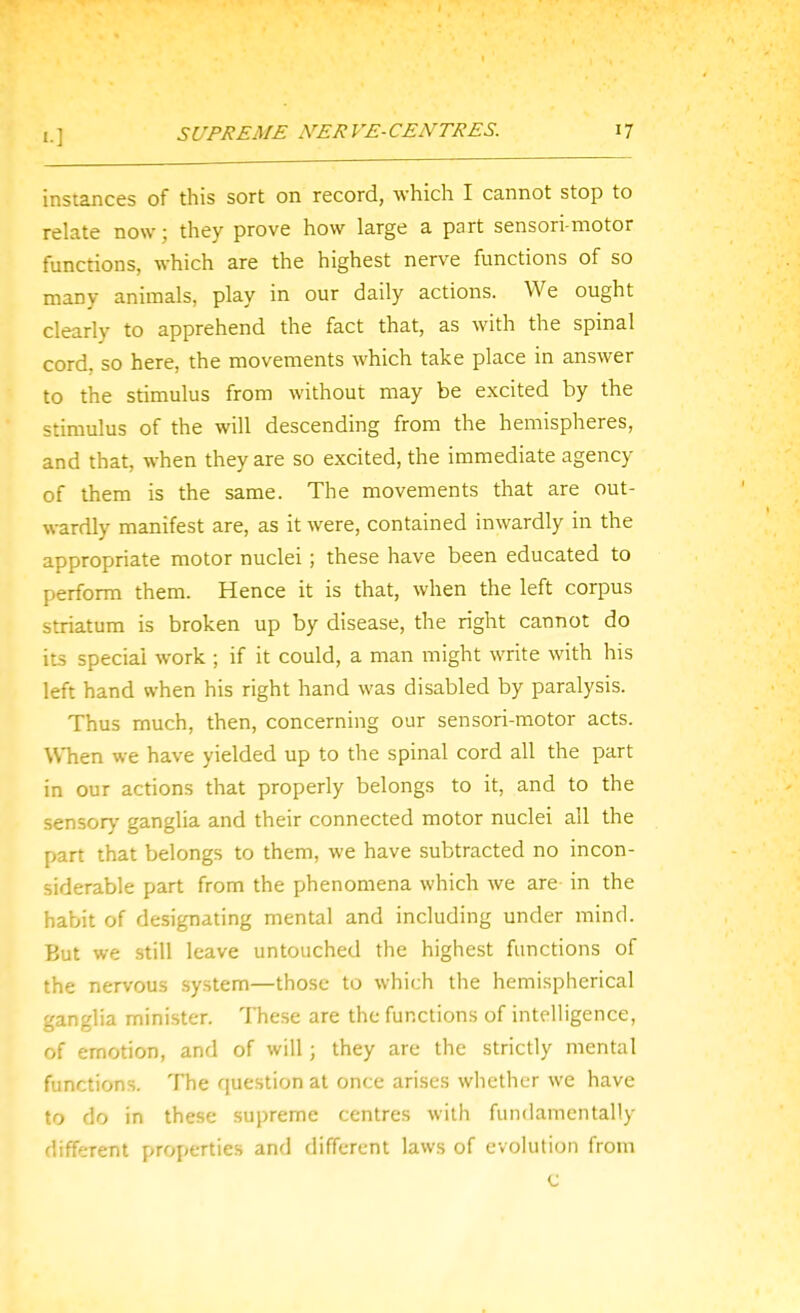 instances of this sort on record, which I cannot stop to relate now; they prove how large a part sensori motor functions, which are the highest nerve functions of so many animals, play in our daily actions. We ought clearly to apprehend the fact that, as with the spinal cord, so here, the movements which take place in answer to the stimulus from without may be excited by the stimulus of the will descending from the hemispheres, and that, when they are so excited, the immediate agency of them is the same. The movements that are out- wardly manifest are, as it were, contained inwardly in the appropriate motor nuclei; these have been educated to perform them. Hence it is that, when the left corpus striatum is broken up by disease, the right cannot do its special work ; if it could, a man might write with his left hand when his right hand was disabled by paralysis. Thus much, then, concerning our sensori-motor acts. When we have yielded up to the spinal cord all the part in our actions that properly belongs to it, and to the sensory ganglia and their connected motor nuclei all the part that belongs to them, we have subtracted no incon- siderable part from the phenomena which we are in the habit of designating mental and including under mind. But we still leave untouched the highest functions of the nervous system—those to which the hemispherical ganglia minister. These are the functions of intelligence, of emotion, and of will; they are the strictly mental functions. The question at once arises whether we have to do in these supreme centres with fundamentally different properties and different laws of evolution from c