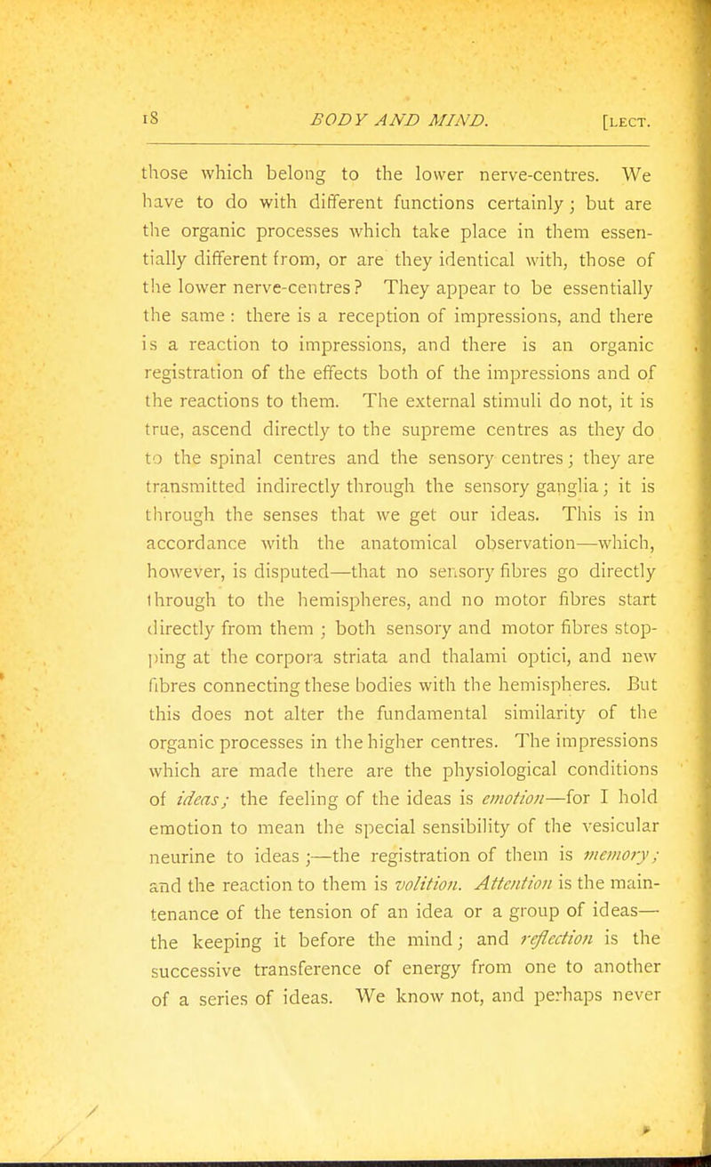 those which belong to the lower nerve-centres. We have to do with different functions certainly; but are the organic processes which take place in them essen- tially different from, or are they identical with, those of the lower nerve-centres? They appear to be essentially the same : there is a reception of impressions, and there is a reaction to impressions, and there is an organic registration of the effects both of the impressions and of the reactions to them. The external stimuli do not, it is true, ascend directly to the supreme centres as they do to the spinal centres and the sensory centres; they are transmitted indirectly through the sensory ganglia; it is through the senses that we get our ideas. This is in accordance with the anatomical observation—which, however, is disputed—that no sensory fibres go directly through to the hemispheres, and no motor fibres start directly from them ; both sensory and motor fibres stop- l)ing at the corpora striata and thalami optici, and new fibres connecting these bodies with the hemispheres. But this does not alter the fundamental similarity of the organic processes in the higher centres. The impressions which are made there are the physiological conditions of ideas; the feeling of the ideas is emotion—for I hold emotion to mean the special sensibility of the vesicular neurine to ideas ;—the registration of them is memory; and the reaction to them is volition. Attention is the main- tenance of the tension of an idea or a group of ideas—- the keeping it before the mind; and reflection is the successive transference of energy from one to another of a series of ideas. We know not, and perhaps never