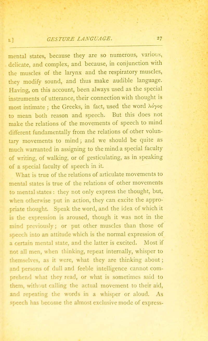 1-] mental states, because they are so numerous, various, delicate, and complex, and because, in conjunction with the muscles of the larynx and the respiratory muscles, they modify sound, and thus make audible language. Ha\-ing, on this account, been always used as the special instruments of utterance, their connection with thought is most intimate ; the Greeks, in fact, used the word to mean both reason and speech. But this does not make the relations of the movements of speech to mind different fundamentally from the relations of other volun- tar\' movements to mind; and we should be quite as much warranted in assigning to the mind a special faculty of writing, of walking, or of gesticulating, as in speaking of a special faculty of speech in it. What is true of the relations of articulate movements to mental states is true of the relations of other movements to mental states : they not only express the thought, but, when otherwise put in action, they can excite the appro- priate thought. Speak the word, and the idea of which it is the expression is aroused, though it was not in the mind previously; or put other muscles than those of speech into an attitude which is the normal expression of a certain mental state, and the latter is excited. Most if not all men, when thinking, repeat internally, whisper to themselves, as it were, what they are thinking about; and persons of dull and feeble intelligence cannot com- prehend what they read, or what is sometimes said to them, without calling the actual movement to their aid, and refieating the words in a whisper or aloud. As speech has become the almost exclusive mode of express-