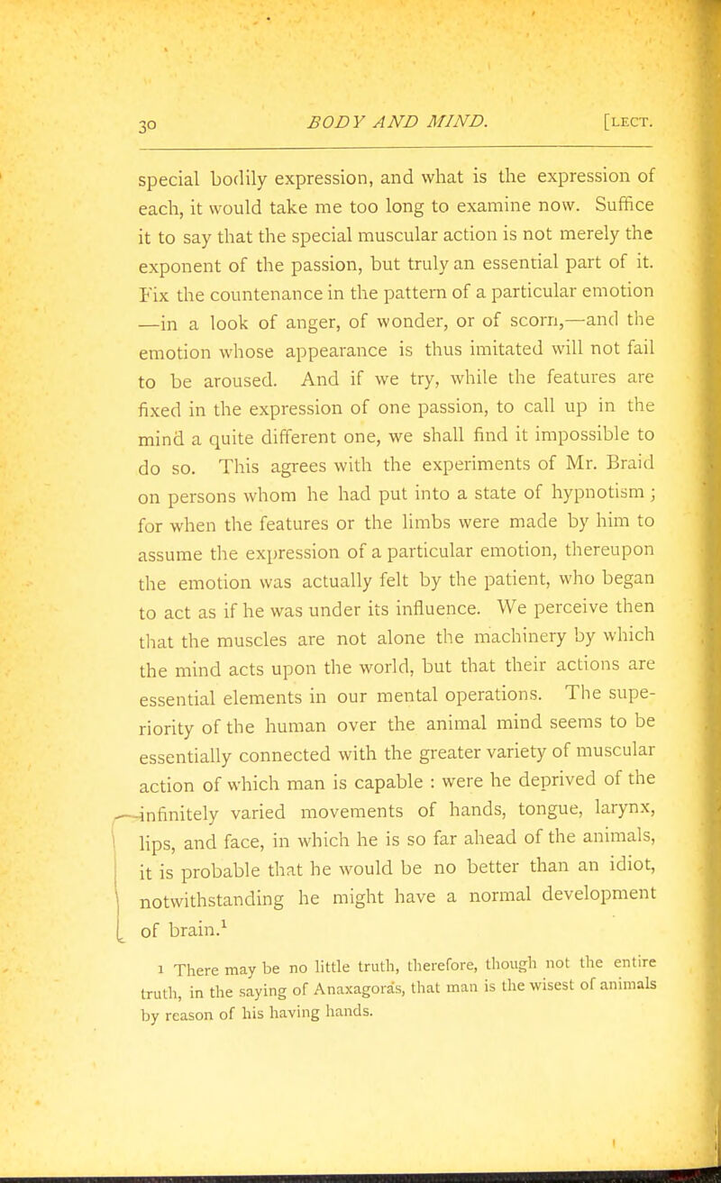 3° special bodily expression, and what is the expression of each, it would take me too long to examine now. Suffice it to say that the special muscular action is not merely the exponent of the passion, but truly an essential part of it. Fix the countenance in the pattern of a particular emotion —in a look of anger, of wonder, or of scorn,—and the emotion whose appearance is thus imitated will not fail to be aroused. And if we try, while the features are fixed in the expression of one passion, to call up in the mind a quite different one, we shall find it impossible to do so. This agrees with the experiments of Mr. Braid on persons whom he had put into a state of hypnotism ; for when the features or the limbs were made by him to assume the expression of a particular emotion, thereupon the emotion was actually felt by the patient, who began to act as if he was under its influence. We perceive then tliat the muscles are not alone the machinery by which the mind acts upon the world, but that their actions are essential elements in our mental operations. The supe- riority of the human over the animal mind seems to be essentially connected with the greater variety of muscular action of which man is capable : were he deprived of the infinitely varied movements of hands, tongue, larynx, lips, and face, in which he is so far ahead of the animals, it is probable that he would be no better than an idiot, notwithstanding he might have a normal development of brain.^ 1 There may be no little truth, therefore, though not the entire truth, in the saying of Anaxagoras, that man is the wisest of animals by reason of his having hands.