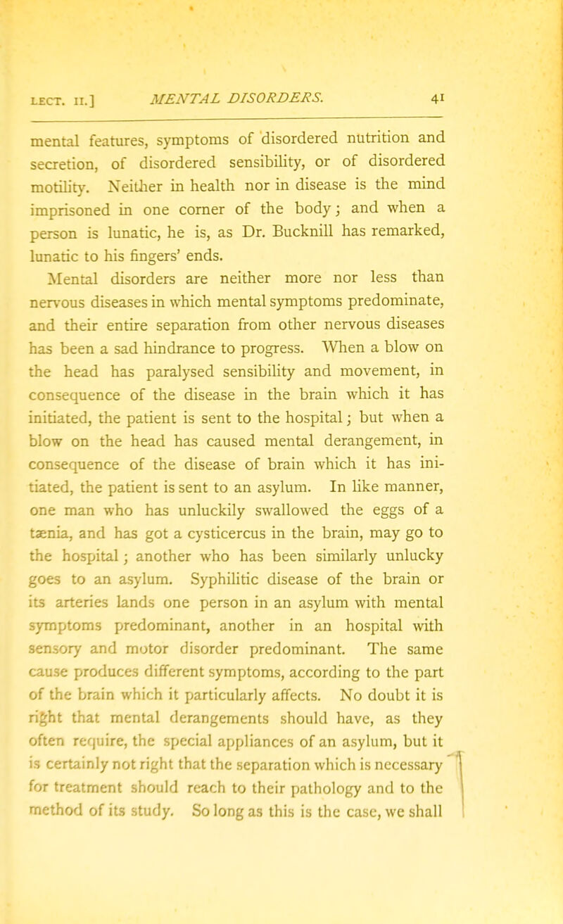 mental features, symptoms of disordered nutrition and secretion, of disordered sensibility, or of disordered motilit}^ Neither in health nor in disease is the mind imprisoned in one comer of the body; and when a person is lunatic, he is, as Dr. Bucknill has remarked, lunatic to his fingers' ends. Mental disorders are neither more nor less than nervous diseases in which mental symptoms predominate, and their entire separation from other nervous diseases has been a sad hindrance to progress. When a blow on the head has paralysed sensibihty and movement, in consequence of the disease in the brain which it has initiated, the patient is sent to the hospital; but when a blow on the head has caused mental derangement, in consequence of the disease of brain which it has ini- tiated, the patient is sent to an asylum. In like manner, one man who has unluckily swallowed the eggs of a taenia, and has got a cysticercus in the brain, may go to the hospital; another who has been similarly unlucky goes to an asylum. Syphilitic disease of the brain or its arteries lands one person in an asylum with mental symptoms predominant, another in an hospital with sensory and motor disorder predominant. Tlie same cause produces different symptoms, according to the part of the brain which it particularly affects. No doubt it is right that mental derangements should have, as they often require, the special appliances of an asylum, but it is certainly not right that the separation which is necessary for treatment should reach to their pathology and to the method of its study. So long as this is the case, we shall