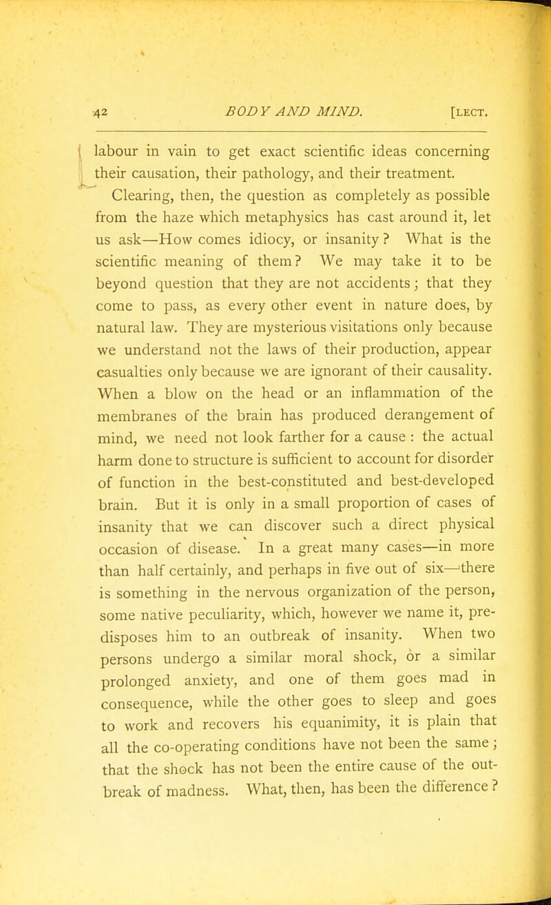 labour in vain to get exact scientific ideas concerning their causation, their pathology, and their treatment. Clearing, then, the question as completely as possible from the haze which metaphysics has cast around it, let us ask—How comes idiocy, or insanity ? What is the scientific meaning of them? We may take it to be beyond question that they are not accidents; that they come to pass, as every other event in nature does, by natural law. They are mysterious visitations only because we understand not the laws of their production, appear casualties only because we are ignorant of their causality. When a blow on the head or an inflammation of the membranes of the brain has produced derangement of mind, we need not look farther for a cause : the actual harm done to structure is sufliicient to account for disorder of function in the best-constituted and best-developed brain. But it is only in a small proportion of cases of insanity that we can discover such a direct physical occasion of disease. In a great many cases—in more than half certainly, and perhaps in five out of six--there is something in the nervous organization of the person, some native peculiarity, which, however we name it, pre- disposes him to an outbreak of insanity. When two persons undergo a similar moral shock, or a similar prolonged anxiety, and one of them goes mad in consequence, while the other goes to sleep and goes to work and recovers his equanimity, it is plain that all the co-operating conditions have not been the same; that the shock has not been the entire cause of the out- break of madness. What, then, has been the difference ?