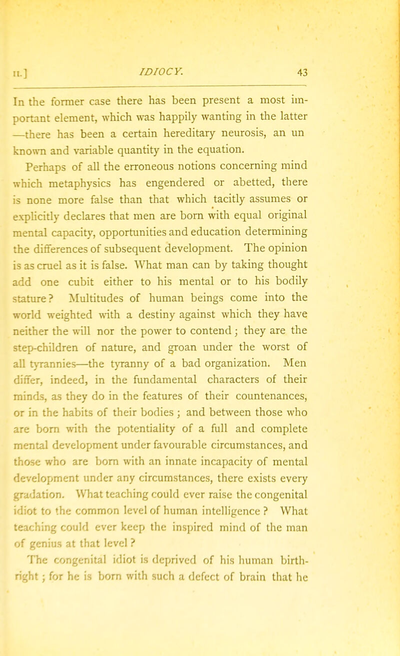 In the former case there has been present a most im- portant element, which was happily wanting in the latter —there has been a certain hereditary neurosis, an un known and variable quantity in the equation. Perhaps of all the erroneous notions concerning mind which metaphysics has engendered or abetted, there is none more false than that which tacitly assumes or explicitly declares that men are born with equal original mental capacity, opportunities and education determining the differences of subsequent development. The opinion is as cruel as it is false. What man can by taking thought add one cubit either to his mental or to his bodily stature? Multitudes of human beings come into the world weighted with a destiny against which they have neither the will nor the power to contend; they are the step-children of nature, and groan under the worst of all tjTannies—the tyranny of a bad organization. Men differ, indeed, in the fundamental characters of their minds, as they do in the features of their countenances, or in the habits of their bodies ; and between those who are bom with the potentiality of a full and complete mental development under favourable circumstances, and those who are bom with an innate incapacity of mental development under any circumstances, there exists every gradation. What teaching could ever raise the congenital idiot to the common level of human intelligence ? What teaching could ever keep the inspired mind of the man of genius at that level ? The congenital idiot is deprived of his human birth- right ; for he is born with such a defect of brain that he