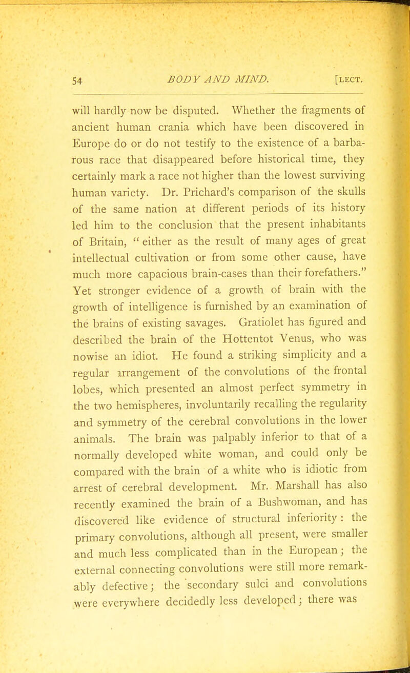 will hardly now be disputed. Whether the fragments of ancient human crania which have been discovered in Europe do or do not testify to the existence of a barba- rous race that disappeared before historical time, they certainly mark a race not higher than the lowest surviving human variety. Dr. Prichard's comparison of the skulls of the same nation at different periods of its history led him to the conclusion that the present inhabitants of Britain,  either as the result of many ages of great intellectual cultivation or from some other cause, have much more capacious brain-cases than their forefathers. Yet stronger evidence of a growth of brain with the growth of intelligence is furnished by an examination of the brains of existing savages. Gratiolet has figured and described the brain of the Hottentot Venus, who was nowise an idiot. He found a striking simplicity and a regular irrangement of the convolutions of the frontal lobes, which presented an almost perfect symmetry in the two hemispheres, involuntarily recalling the regularity and symmetry of the cerebral convolutions in the lower animals. The brain was palpably inferior to that of a normally developed white woman, and could only be compared with the brain of a white who is idiotic from arrest of cerebral development. Mr. Marshall has also recently examined the brain of a Bushwoman, and has discovered like evidence of structural inferiority : the primary convolutions, although all present, were smaller and much less complicated than in the European; tlie external connecting convolutions were still more remark- ably defective; the secondary sulci and convolutions were everywhere decidedly less developed; there was