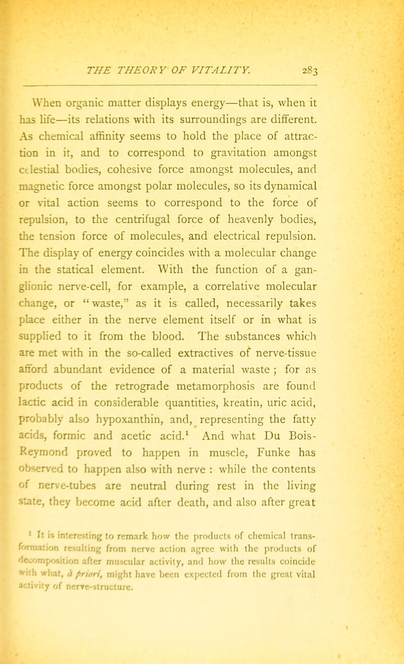 When organic matter displays energy—that is, when it has life—its relations with its surroundings are different. As chemical aflinity seems to hold the place of attrac- tion in it, and to correspond to gravitation amongst ctlestial bodies, cohesive force amongst molecules, and magnetic force amongst polar molecules, so its dynamical or vital action seems to correspond to the force of repulsion, to the centrifugal force of heavenly bodies, the tension force of molecules, and electrical repulsion. The display of energy coincides with a molecular change in the statical element. With the function of a gan- ghouic nerve-cell, for example, a correlative molecular change, or waste, as it is called, necessarily takes place either in the nerve element itself or in what is supplied to it from the blood. The substances whicli are met with in the so-called extractives of nerve-tissue afford abundant evidence of a material waste ; for as products of the retrograde metamorphosis are found lactic acid in considerable quantities, kreatin, uric acid, probably also hypoxanthin, and, representing the fatty acids, formic and acetic acid.' And what Du Bois- Reymond proved to happen in muscle, Funke has observed to happen also with nerve : while the contents of nerve-tubes are neutral during rest in the living state, they become acid after death, and also after great ' It is rnteresting to remark how tlic products of chemical trans- f'>rmation requiting from nerve action ayree with the products of lecompx-jsition after muscular activity, and how the results coincide with what, h priori, might have been expected from Ihe great vital nctivity of nerTe-structure.