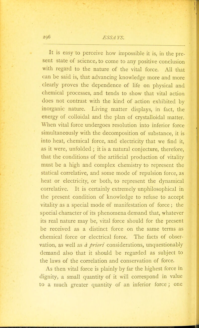 It is easy to perceive how impossible it is, in the pre- sent state of science, to come to any positive conclusion with regard to the nature of the vital force. All that can be said is, that advancing knowledge more and more . clearly proves the dependence of life on physical and chemical processes, and tends to show that vital action does not contrast with the kind of action exhibited by inorganic nature. Living matter displays, in fact, the energy of colloidal and the plan of crystalloidal matter. When vital force undergoes resolution into inferior force simultaneously with the decomposition of substance, it is into heat, chemical force, and electricity that we find it, as it were, unfolded ; it is a natural conjecture, therefore, that the conditions of the artificial production of vitality must be a high and complex chemistry to represent the statical correlative, and some mode of repulsion force, as heat or electricity, or both, to represent the dynamical correlative. It is certainly extremely unphilosophical in the present condition of knowledge to refuse to accept vitality as a special mode of manifestation of force ; the special character of its phenomena demand that, whatever its real nature may be, vital force should for the present be received as a distinct force on the same terms as chemical force or electrical force. The facts of obser- vation, as well as d priori considerations, unquestionably demand also that it should be regarded as subject to the laws of the correlation and conservation of force. As then vital force is plainly by far the highest force in dignity, a small quantity of it will correspond in value to a much greater quantity of an inferior force; one