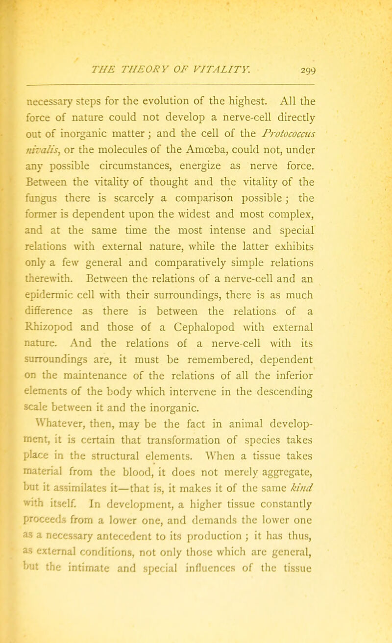 necessary steps for the evolution of the highest. All the force of nature could not develop a nerve-cell directly out of inorganic matter; and the cell of the Protococaes nivalis, or the molecules of the Amoeba, could not, under any possible circumstances, energize as nerve force. Between the vitality of thought and the vitality of the fungus there is scarcely a comparison possible; the former is dependent upon the widest and most complex, and at the same time the most intense and special relations with external nature, while the latter exhibits only a few general and comparatively simple relations therewith. Betn^een the relations of a nerve-cell and an epidermic cell with their surroundings, there is as much difference as there is between the relations of a Rhizopod and those of a Cephalopod with external nature. And the relations of a nerve-cell with its surroundings are, it must be remembered, dependent on the maintenance of the relations of all the inferior elements of the body which intervene in the descending scale between it and the inorganic. Whatever, then, may be the fact in animal develop- ment, it is certain that transformation of species takes place in the structural elements. When a tissue takes material from the blood, it does not merely aggregate, but it assimilates it—that is, it makes it of the same kind with itself. In development, a higher tissue constantly proceeds from a lower one, and demands the lower one as a necessary antecedent to its production ; it has thus, as external conditions, not only those which are general, hut the intimate and special influences of the tissue