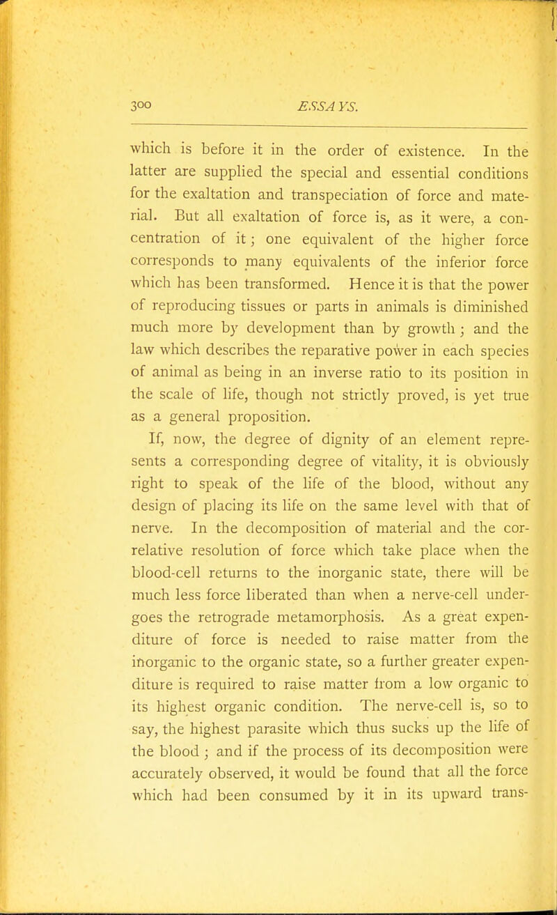 which is before it in the order of existence. In the latter are supplied the special and essential conditions for the exaltation and transpeciation of force and mate- rial. But all exaltation of force is, as it were, a con- centration of it; one equivalent of die higher force corresponds to many equivalents of the inferior force which has been transformed. Hence it is that the power of reproducing tissues or parts in animals is diminished much more by development than by growth; and the law which describes the reparative power in each species of animal as being in an inverse ratio to its position in the scale of life, though not strictly proved, is yet true as a general proposition. If, now, the degree of dignity of an element repre- sents a corresponding degree of vitality, it is obviously right to speak of the life of the blood, without any design of placing its life on the same level with that of nerve. In the decomposition of material and the cor- relative resolution of force which take place Avhen the blood-cell returns to the inorganic state, there will be much less force liberated than when a nerve-cell under- goes the retrograde metamorphosis. As a great expen- diture of force is needed to raise matter from the inorganic to the organic state, so a further greater expen- diture is required to raise matter from a low organic to its highest organic condition. The nerve-cell is, so to say, the highest parasite which thus sucks up the life of the blood ; and if the process of its decomposition were accurately observed, it would be found that all the force which had been consumed by it in its upward trans-