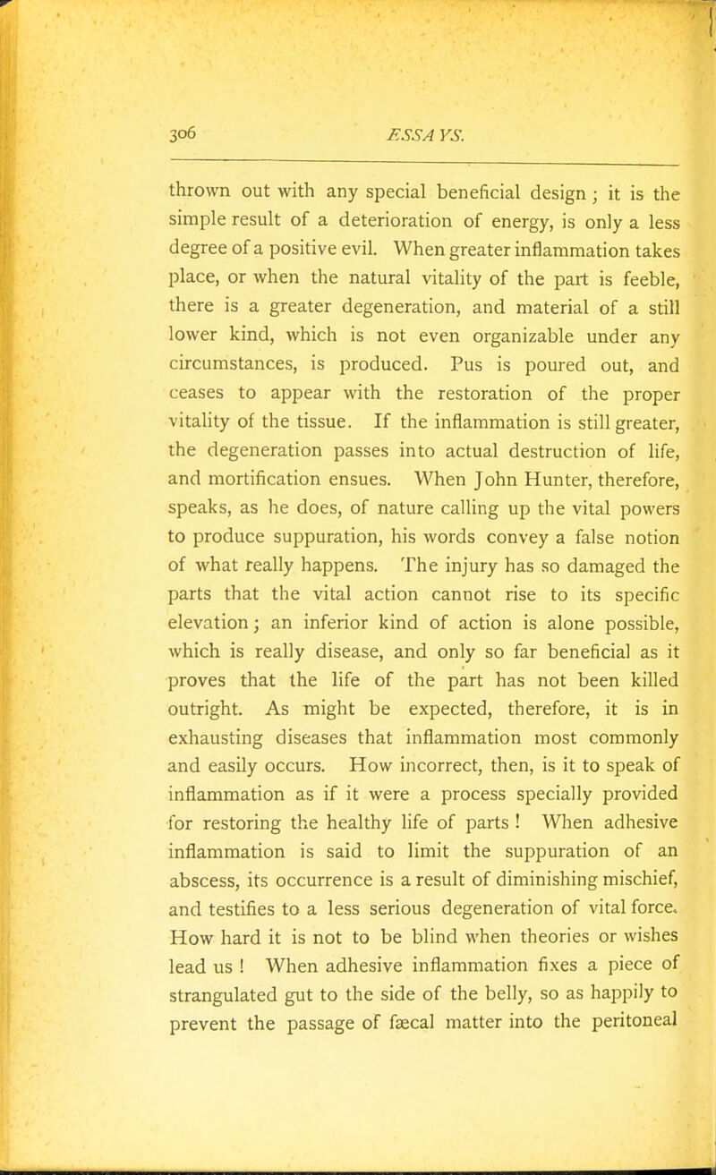 thrown out with any special beneficial design; it is the simple result of a deterioration of energy, is only a less degree of a positive evil. When greater inflammation takes place, or when the natural vitality of the part is feeble, there is a greater degeneration, and material of a still lower kind, which is not even organizable under any circumstances, is produced. Pus is poured out, and ceases to appear with the restoration of the proper vitality of the tissue. If the inflammation is still greater, the degeneration passes into actual destruction of life, and mortification ensues. When John Hunter, therefore, speaks, as he does, of nature calling up the vital powers to produce suppuration, his words convey a false notion of what really happens. The injury has so damaged the parts that the vital action cannot rise to its specific elevation; an inferior kind of action is alone possible, which is really disease, and only so far beneficial as it proves that the life of the part has not been killed outright. As might be expected, therefore, it is in exhausting diseases that inflammation most commonly and easily occurs. How incorrect, then, is it to speak of inflammation as if it were a process specially provided for restoring the healthy life of parts ! Wlien adhesive inflammation is said to limit the suppuration of an abscess, its occurrence is a result of diminishing mischief, and testifies to a less serious degeneration of vital force. How hard it is not to be blind when theories or wishes lead us ! When adhesive inflammation fixes a piece of strangulated gut to the side of the belly, so as happily to prevent the passage of faecal matter into the peritoneal