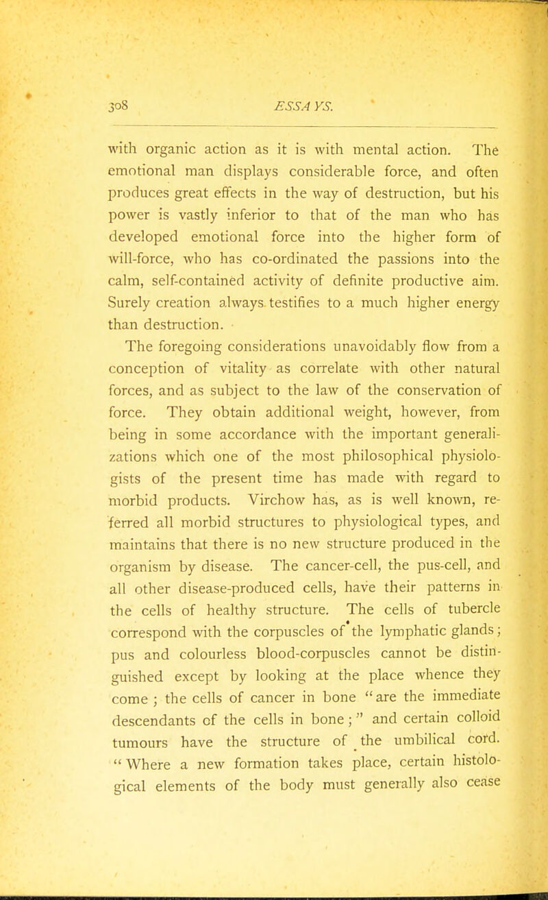 with organic action as it is with mental action. The emotional man displays considerable force, and often produces great effects in the way of destruction, but his power is vastly inferior to that of the man who has developed emotional force into the higher form of will-force, who has co-ordinated the passions into the calm, self-contained activity of definite productive aim. Surely creation always testifies to a much higher energy than destruction. The foregoing considerations unavoidably flow from a conception of vitality as coirelate with other natural forces, and as subject to the law of the conservation of force. They obtain additional weight, however, from being in some accordance with the important generali- zations which one of the most philosophical physiolo- gists of the present time has made with regard to morbid products. Virchow has, as is well known, re- ferred all morbid structures to physiological types, and maintains that there is no new structure produced in the organism by disease. The cancer-cell, the pus-cell, and all other disease-produced cells, have their patterns in the cells of healthy structure. The cells of tubercle correspond with the corpuscles of the lymphatic glands; pus and colourless blood-corpuscles cannot be distin- guished except by looking at the place whence they come ; the cells of cancer in bone  are the immediate descendants of the cells in bone ; and certain colloid tumours have the structure of _ the umbilical cord.  Where a new formation takes place, certain histolo- gical elements of the body must generally also cease