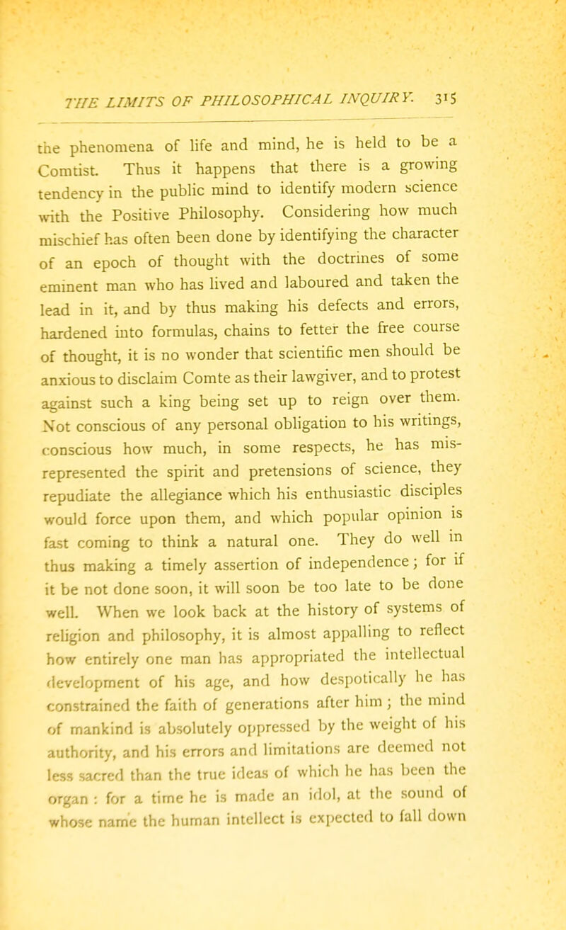 the phenomena of life and mind, he is held to be a Coratist. Thus it happens that there is a growing tendency in the public mind to identify modern science with the Positive Philosophy. Considering how much mischief has often been done by identifying the character of an epoch of thought with the doctrines of some emment man who has lived and laboured and taken the lead in it, and by thus making his defects and errors, hardened into formulas, chains to fetter the free course of thought, it is no wonder that scientific men should be anxious to disclaim Comte as their lawgiver, and to protest against such a king being set up to reign over them. Not conscious of any personal obligation to his writmgs, conscious how much, in some respects, he has mis- represented the spirit and pretensions of science, they repudiate the allegiance which his enthusiastic disciples would force upon them, and which popular opinion is fa.st coming to think a natural one. They do well m thus making a timely assertion of independence; for if it be not done soon, it will soon be too late to be done well. When we look back at the history of systems of religion and philosophy, it is almost appalling to reflect how entirely one man has appropriated the mtellectual development of his age, and how despotically he has constrained the faith of generations after him ; the mind of mankind is absolutely oppressed by the weight of his authority, and his errors and limitations are deemed not less sacred than the true ideas of which he has been the organ : for a time he is made an idol, at the sound of whose name the human intellect is expected to fall down