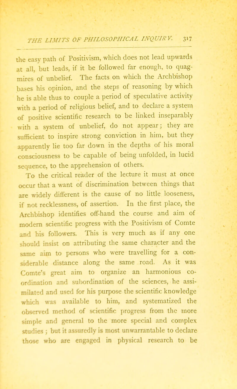 the easy path of Positivism, which does not lead upwards at all, but leads, if it be followed far enough, to quag- mires of unbelief. The facts on which the Archbishop bases his opinion, and the steps of reasoning by which he is able thus to couple a period of speculative activity with a period of religious belief, and to declare a system of positive scientific research to be linked inseparably with a system of unbelief, do not appear; they are sufficient to inspire strong conviction in him, but they apparently lie too far down in the depths of his moral consciousness to be capable of being unfolded, in lucid sequence, to the apprehension of others. To the critical reader of the lecture it must at once occur that a want of discrimination between things that are widely different is the cause of no little looseness, if not recklessness, of assertion. In the first place, the Archbishop identifies off-hand the course and aim of modem scientific progress with the Positivism of Comte and his followers. This is very much as if any one should insist on attributing the same character and the same aim to persons who were travelling for a con- siderable distance along the same road. As it was Comte's great aim to organize an harmonious co- ordination and subordination of the sciences, he assi- milated and used for his purpose the scientific knowledge which was available to him, and systematized the observed method of scientific progress from the more simple and general to the more special and complex studies ; but it assuredly is mo.st unwarrantable to declare those who are engaged in physical research to be