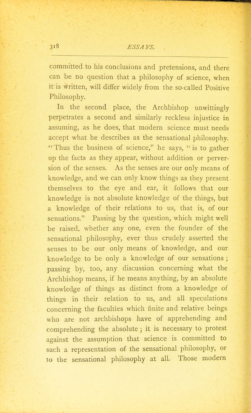 committed to his conclusions and pretensions, and there can be no question that a philosophy of science, when it is written, will differ widely from the so-called Positive Philosophy. In the second place, the Archbishop unwittingly perpetrates a second and similarly reckless injustice in assuming, as he does, that modern science must needs accept what he describes as the sensational philosophy. Thus the business of science, he says, is to gather up the facts as they appear, without addition or perver- sion of the senses. As the senses are our only means of knowledge, and we can only know things as they present themselves to the eye and ear, it follows that our knowledge is not absolute knowledge of the things, but a knowledge of their relations to us, that is, of our sensations. Passing by the question, which might well be raised, whether any one, even the founder of the sensational philosophy, ever thus crudely asserted the senses to be our only means of knowledge, and our knowledge to be only a knowledge of our sensations ; passing by, too, any discussion concerning what the Archbishop means, if he means anything, by an absolute knowledge of things as distinct from a knowledge of things in their relation to us, and all speculations concerning the faculties which finite and relative beings who are not archbishops have of apprehending and comprehending the absolute; it is necessary to protest against the assumption that science is committed to such a representation of the sensational philosophy, or to the sensational philosophy at all. Those modern