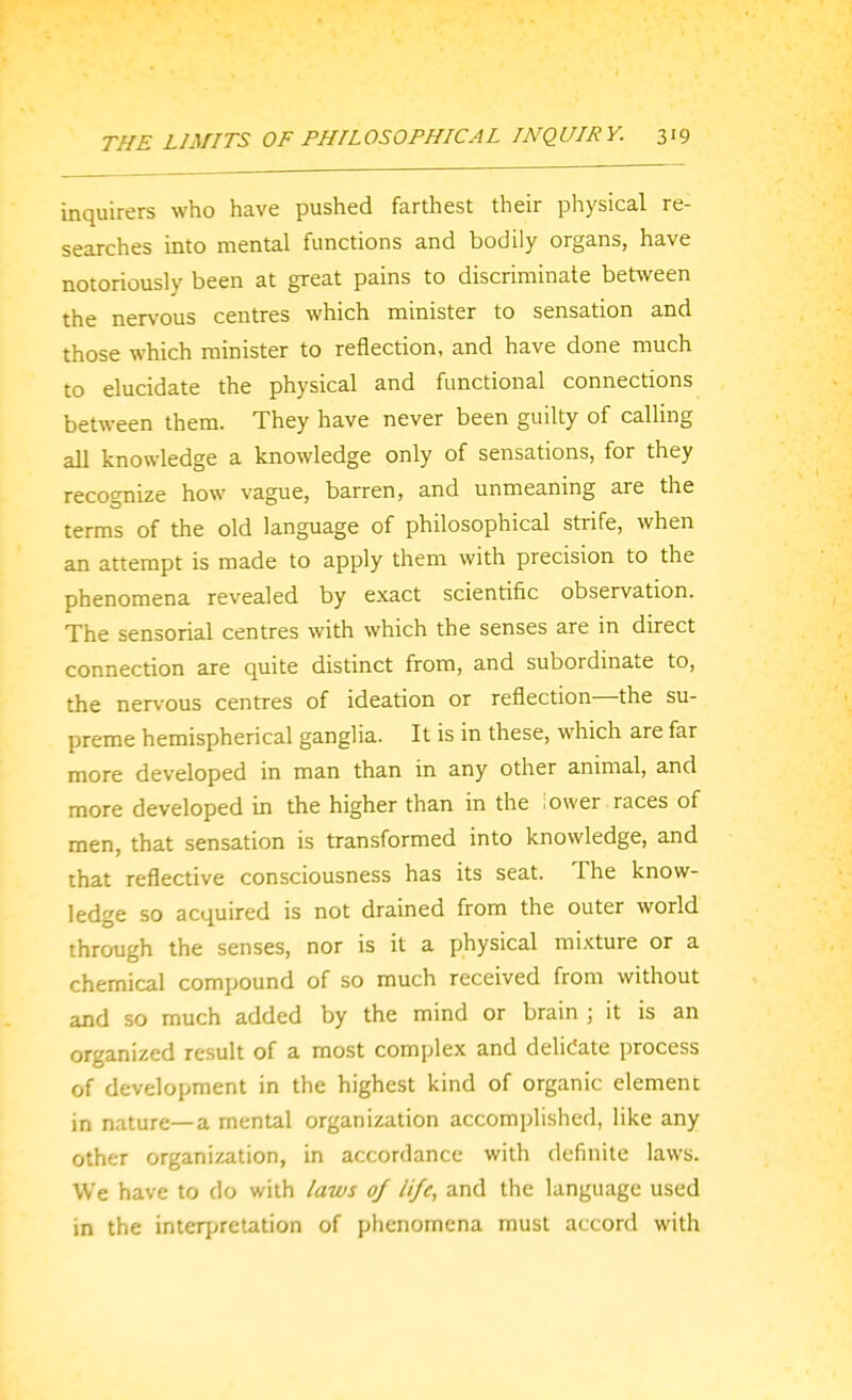 inquirers who have pushed farthest their physical re- searches into mental functions and bodily organs, have notoriously been at great pains to discriminate between the nervous centres which minister to sensation and those which minister to reflection, and have done much to elucidate the physical and functional connections between them. They have never been guilty of calling all knowledge a knowledge only of sensations, for they recognize how vague, barren, and unmeaning are the terms of the old language of philosophical strife, when an attempt is made to apply them with precision to the phenomena revealed by exact scientific observation. The sensorial centres with which the senses are in direct connection are quite distinct from, and subordinate to, the ner\-ous centres of ideation or reflection—the su- preme hemispherical ganglia. It is in these, which are far more developed in man than in any other animal, and more developed in the higher than in the iower races of men, that sensation is transformed into knowledge, and that reflective consciousness has its seat. The know- ledge so acquired is not drained from the outer world through the senses, nor is it a physical mixture or a chemical compound of so much received from without and so much added by the mind or brain ; it is an organized result of a most complex and delicate process of development in the highest kind of organic element in nature—a mental organization accomplished, like any other organization, in accordance with definite laws. We have to do with laws of life, and the language used in the interpretation of phenomena must accord with