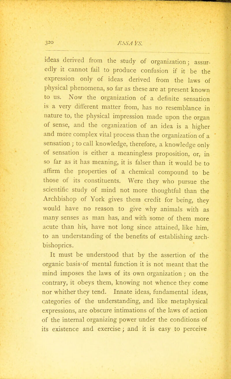 ideas derived from the study of organization; assur- edly it cannot fail to produce confusion if it be the expression only of ideas derived from the laws of physical phenomena, so far as these are at present known to us. Now the organization of a definite sensation is a very different matter from, has no resemblance in nature to, the physical impression made upon the organ of sense, and the organization of an idea is a higher and more complex vital process than the organization of a sensation; to call knowledge, therefore, a knowledge only of sensation is either a meaningless proposition, or, in so far as it has meaning, it is falser than it would be to affirm the properties of a chemical compound to be those of its constituents. Were they who pursue the scientific study of mind not more thoughtful than the Archbishop of York gives them credit for being, they would have no reason to give why animals with as many senses as man has, and with some of them more acute than his, have not long since attained, like him, to an understanding of the benefits of establishing arch- bishoprics . It must be understood that by the assertion of the organic basis'of mental function it is not meant that the mind imposes the laws of its own organization ; on the contrary, it obeys them, knowing not whence they come nor whither they tend. Innate ideas, fundamental ideas, categories of the understanding, and like metaphysical expressions, are obscure intimations of the laws of action of the internal organizing power under the conditions of its existence and exercise; and it is easy to perceive