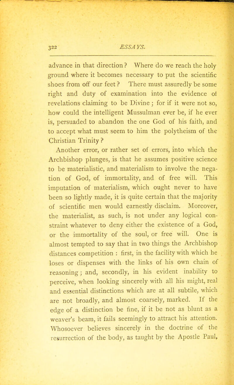 advance in that direction ? Where do we reach the holy ground where it becomes necessary to put the scientific shoes from off our feet ? There must assuredly be some right and duty of examination into the evidence of revelations claiming to be Divine; for if it were not so, how could the intelligent Mussulman ever be, if he ever is, persuaded to abandon the one God of his faith, and to accept what must seem to him the polytheism of the Christian Trinity ? Another error, or rather set of errors, into which the Archbishop plunges, is that he assumes positive science to be materialistic, and materialism to involve the nega- tion of God, of immortality, and of free will. This imputation of materialism, which ought never to have been so lightly made, it is quite certain that the majority of scientific men would earnestly disclaim. Moreover, the materialist, as such, is not under any logical con- straint whatever to deny either the existence of a God, or the immortality of the soul, or free will. One is almost tempted to say that in two things the Archbishop distances competition : first, in the facility with which he loses or dispenses with the links of his own chain of reasoning; and, secondly, in his evident inabihty to perceive, when looking sincerely with all his might, real and essential distinctions which are at all subtile, which are not broadly, and almost coarsely, marked. If the edge of a distinction be fine, if it be not as blunt as a weaver's beam, it fails seemingly to attract his attention. Whosoever believes sincerely in the doctrine of the resurrection of the body, as taught by the Apostle Paul,