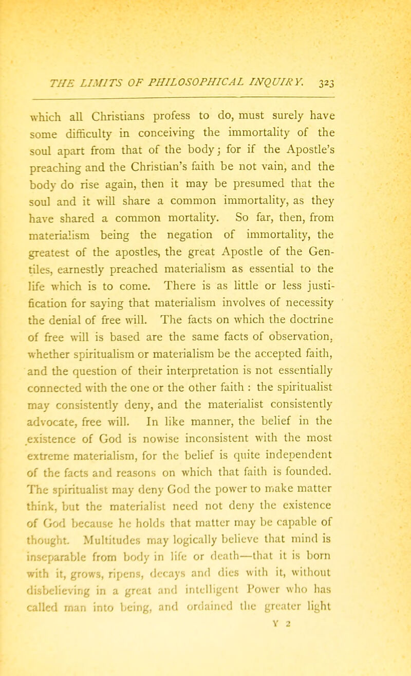 which all Christians profess to do, must surely have some difficulty in conceiving the immortality of the soul apart from that of the body; for if the Apostle's preaching and the Christian's faith be not vain, and the body do rise again, then it may be presumed that the soul and it will share a common immortality, as they have shared a common mortality. So far, then, from materialism being the negation of immortality, the greatest of the apostles, the great Apostle of the Gen- tiles, earnestly preached materialism as essential to the life which is to come. There is as little or less justi- fication for saying that materialism involves of necessity the denial of free will. The facts on which the doctrine of free will is based are the same facts of observation, whether spiritualism or materialism be the accepted faith, and the question of their interpretation is not essentially connected with the one or the other faith : the spirituaHst may consistently deny, and the materialist consistently advocate, free will. In like manner, the belief in the existence of God is nowise inconsistent with the most extreme materialism, for the belief is quite independent of the facts and reasons on which that faith is founded. The spiritualist may deny God the power to make matter think, but the materialist need not deny the existence of God because he holds that matter may be capable of thought. Multitudes may logically believe that mind is inseparable from body in life or death—that it is born with it, grows, ripens, decays and dies with it, wiihout disbelieving in a great and intelligent Power wlio has called man into being, and ordained liie greater light V 2