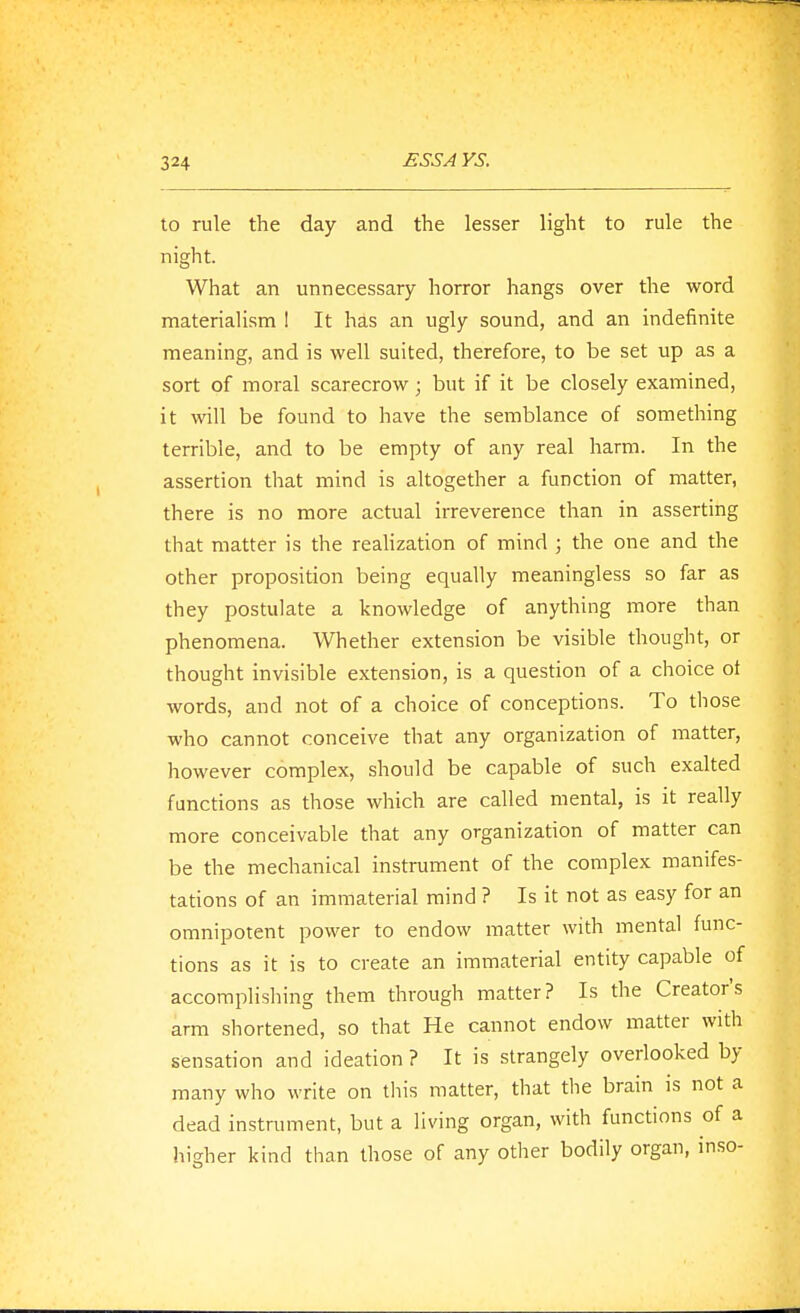 to rule the day and the lesser light to rule the night. What an unnecessary horror hangs over the word materialism 1 It has an ugly sound, and an indefinite meaning, and is well suited, therefore, to be set up as a sort of moral scarecrow; but if it be closely examined, it will be found to have the semblance of something terrible, and to be empty of any real harm. In the assertion that mind is altogether a function of matter, there is no more actual irreverence than in asserting that matter is the realization of mind ; the one and the other proposition being equally meaningless so far as they postulate a knowledge of anything more than phenomena. Whether extension be visible thought, or thought invisible extension, is a question of a choice ot words, and not of a choice of conceptions. To tliose who cannot conceive that any organization of matter, however complex, should be capable of such exalted functions as those which are called mental, is it really more conceivable that any organization of matter can be the mechanical instrument of the complex manifes- tations of an immaterial mind ? Is it not as easy for an omnipotent power to endow matter with mental func- tions as it is to create an immaterial entity capable of accomplishing them through matter? Is the Creator's arm shortened, so that He cannot endow matter with sensation and ideation ? It is strangely overiooked by many who write on this matter, that the brain is not a dead instrument, but a living organ, with functions of a higher kind than those of any other bodily organ, inso-