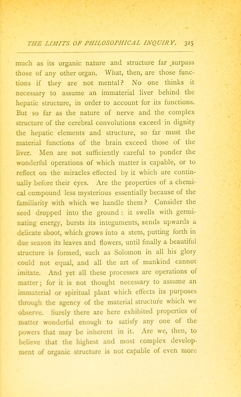 much as its organic nature and structure far .surpass those of any other organ. What, then, are those func- tions if they are not mental? No one thinks it necessary to assume an immaterial liver behind the hepatic structure, in order to account for its functions. But so far as the nature of nerve and the complex structure of the cerebral convolutions exceed in dignity the hepatic elements and structure, so far must the material functions of the brain exceed those of the liver. Men are not sufficiently careful to ponder the wonderful operations of which matter is capable, or to reflect on the miracles effected by it which are contin- ually before their eyes. Are the properties of a chemi- cal compound less mysterious essentially because of the familiarity with which we handle them? Consider the seed dropped into the ground : it swells with germi- nating energy, bursts its integuments, sends upwards a deUcate shoot, which grows into a stem, putting forth in due season its leaves and flowers, until finally a beautiful structure is formed, such as Solomon in all his glory could not equal, and all the art of mankind cannot imitate. And yet all these processes are operations of matter; for it is not thought necessary to assume an immaterial or spiritual plant which effects its purposes through the agency of the material structure which we observe. Surely there are here exhibited properties of matter wonderful enough to satisfy any one of the powers that may be inherent in it. Arc wc, then, to believe that the highest and most complex develop- ment of organic structure is not capable of even more