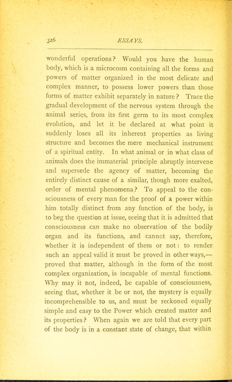 325 wonderful operations? Would you have the human body, which is a microcosm containing all the forms and powers of matter organized in the most delicate and complex manner, to possess lower powers than those forms of matter exhibit separately in nature ? Trace the gradual development of the nervous system through the animal series, from its first germ to its most complex evolution, and let it be declared at what point it suddenly loses all its inherent properties as living structure and becomes the mere mechanical instrument of a spiritual entity. In what animal or in what class of animals does the immaterial principle abruptly intervene and supersede the agency of matter, becoming the entirely distinct cause of a similar, though more exalted, order of mental phenomena? To appeal to the con- sciousness of every man for the proof of a power within him totally distinct from any function of the body, is to beg the question at issue, seeing that it is admitted that consciousness can make no observation of the bodily organ and its functions, and cannot say, therefore, whether it is independent of them or not: to render such an appeal valid it must be proved in other ways,— proved that matter, although in the form of the most complex organization, is incapable of mental functions. Why may it not, indeed, be capable of consciousness, seeing that, whether it be or not, the mystery is equally incomprehensible to us, and must be reckoned equally simple and easy to the Power which created matter and its properties ? When again we are told that every part of the body is in a constant state of change, that within