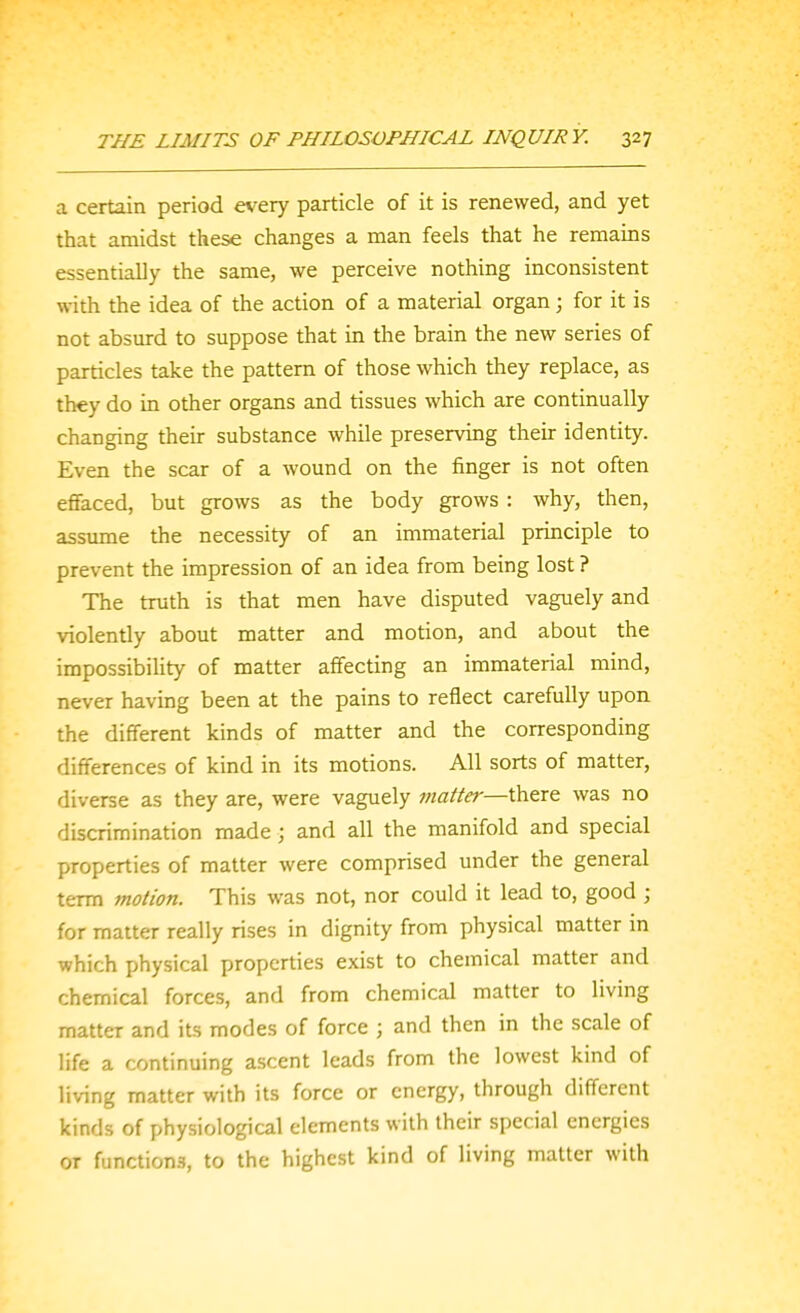 a certain period every particle of it is renewed, and yet that amidst these changes a man feels that he remains essentially the same, we perceive nothing inconsistent with the idea of the action of a material organ; for it is not absurd to suppose that in the brain the new series of particles take the pattern of those which they replace, as they do in other organs and tissues which are continually changing their substance while preserving their identity. Even the scar of a wound on the finger is not often effaced, but grows as the body grows : why, then, assume the necessity of an immaterial principle to prevent the impression of an idea from being lost ? The truth is that men have disputed vaguely and violently about matter and motion, and about the impossibihty of matter affecting an immaterial mind, never having been at the pains to reflect carefully upon the different kinds of matter and the corresponding differences of kind in its motions. All sorts of matter, diverse as they are, were vaguely matter—there was no discrimination made; and all the manifold and special properties of matter were comprised under the general term motion. This was not, nor could it lead to, good ; for matter really rises in dignity from physical matter in which physical properties exist to chemical matter and chemical forces, and from chemical matter to living matter and its modes of force ; and then in the scale of life a continuing ascent leads from the lowest kind of living matter with its force or energy, through different kinds of physiological elements with their special energies or functions, to the highest kind of living matter with