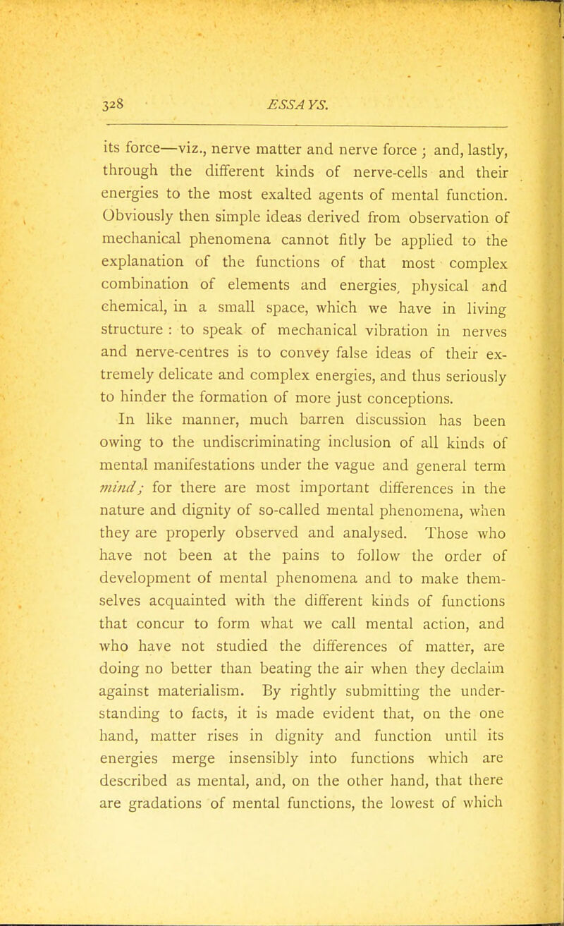 its force—viz., nerve matter and nerve force ; and, lastly, through the different kinds of nerve-cells and their energies to the most exalted agents of mental function. Obviously then simple ideas derived from observation of mechanical phenomena cannot fitly be applied to the explanation of the functions of that most complex combination of elements and energies, physical and chemical, in a small space, which we have in living structure : to speak of mechanical vibration in nerves and nerve-centres is to convey false ideas of their ex- tremely delicate and complex energies, and thus seriously to hinder the formation of more just conceptions. In like manner, much barren discussion has been owing to the undiscriminating inclusion of all kinds of mental manifestations under the vague and general term mind; for there are most important differences in the nature and dignity of so-called mental phenomena, when they are properly observed and analysed. Those who have not been at the pains to follow the order of development of mental phenomena and to make them- selves acquainted with the different kinds of functions that concur to form what we call mental action, and who have not studied the differences of matter, are doing no better than beating the air when they declaim against materialism. By rightly submitting the under- standing to facts, it is made evident that, on the one hand, matter rises in dignity and function until its eiiergies merge insensibly into functions which are described as mental, and, on the other hand, that there are gradations of mental functions, the lowest of which