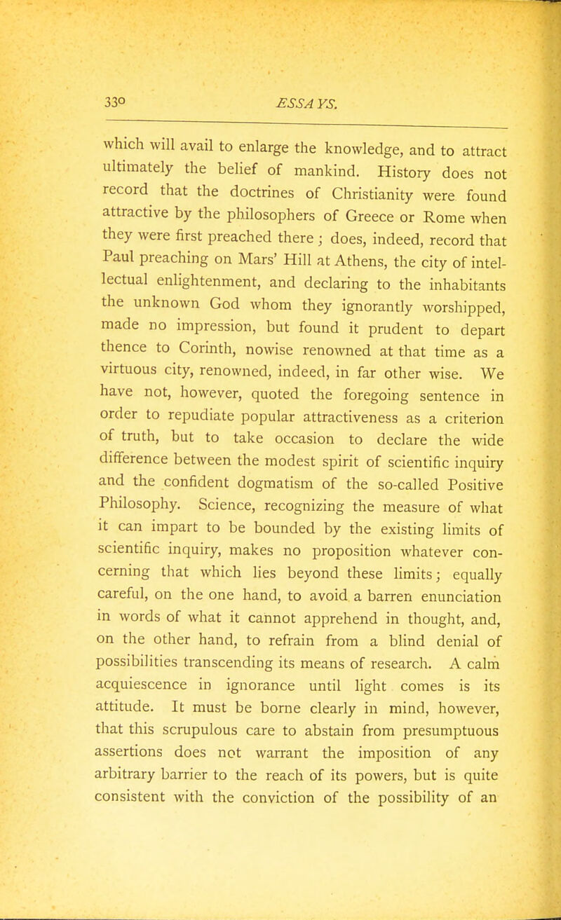 which will avail to enlarge the knowledge, and to attract ultimately the belief of mankind. History does not record that the doctrines of Christianity were found attractive by the philosophers of Greece or Rome when they were first preached there ; does, indeed, record that Paul preaching on Mars' Hill at Athens, the city of intel- lectual enlightenment, and declaring to the inhabitants the unknown God whom they ignorantly worshipped, made no impression, but found it prudent to depart thence to Corinth, nowise renowned at that time as a virtuous city, renowned, indeed, in far other wise. We have not, however, quoted the foregoing sentence in order to repudiate popular attractiveness as a criterion of truth, but to take occasion to declare the wide difference between the modest spirit of scientific inquiry and the confident dogmatism of the so-called Positive Philosophy. Science, recognizing the measure of what it can impart to be bounded by the existing limits of scientific inquiry, makes no proposition whatever con- cerning that which lies beyond these limits; equally careful, on the one hand, to avoid a barren enunciation in words of what it cannot apprehend in thought, and, on the other hand, to refrain from a blind denial of possibilities transcending its means of research. A calm acquiescence in ignorance until light comes is its attitude. It must be borne clearly in mind, however, that this scrupulous care to abstain from presumptuous assertions does not warrant the imposition of any arbitrary barrier to the reach of its powers, but is quite consistent with the conviction of the possibility of an