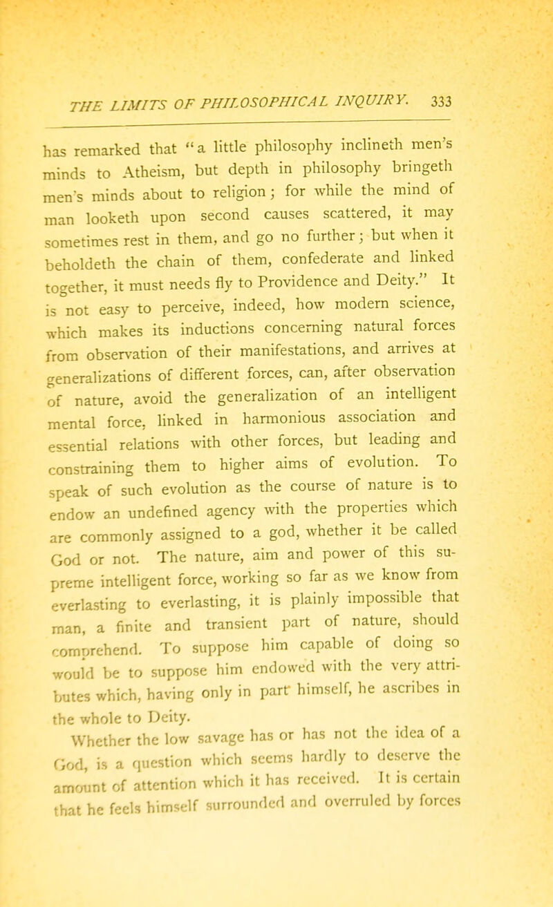 has remarked that  a little philosophy inclineth men's minds to Atheism, but depth in philosophy bringeth men's minds about to religion; for while the mind of man looketh upon second causes scattered, it may sometimes rest in them, and go no further; but when it beholdeth the chain of them, confederate and linked together, it must needs fly to Providence and Deity. It is not easy to perceive, indeed, how modem science, which makes its inductions concerning natural forces from observation of their manifestations, and arrives at generalizations of different forces, can, after observation of nature, avoid the generalization of an intelligent mental force, linked in harmonious association and essential relations with other forces, but leading and constraining them to higher aims of evolution. To speak of such evolution as the course of nature is to endow an undefined agency with the properties which are commonly assigned to a god, whether it be called God or not. The nature, aim and power of this su- preme intelligent force, working so far as we know from everla.sting to everlasting, it is plainly impossible that man, a finite and transient part of nature, should comorehend. To suppose him capable of doing so would be to suppose him endowed with the very attri- butes which, having only in part himself, he ascribes in the whole to Deity. Whether the low savage has or has not the idea of a God, is a question which seems hardly to deserve the amount of attention which it has received. It is certain that he feels himself surrounded and overruled by forces