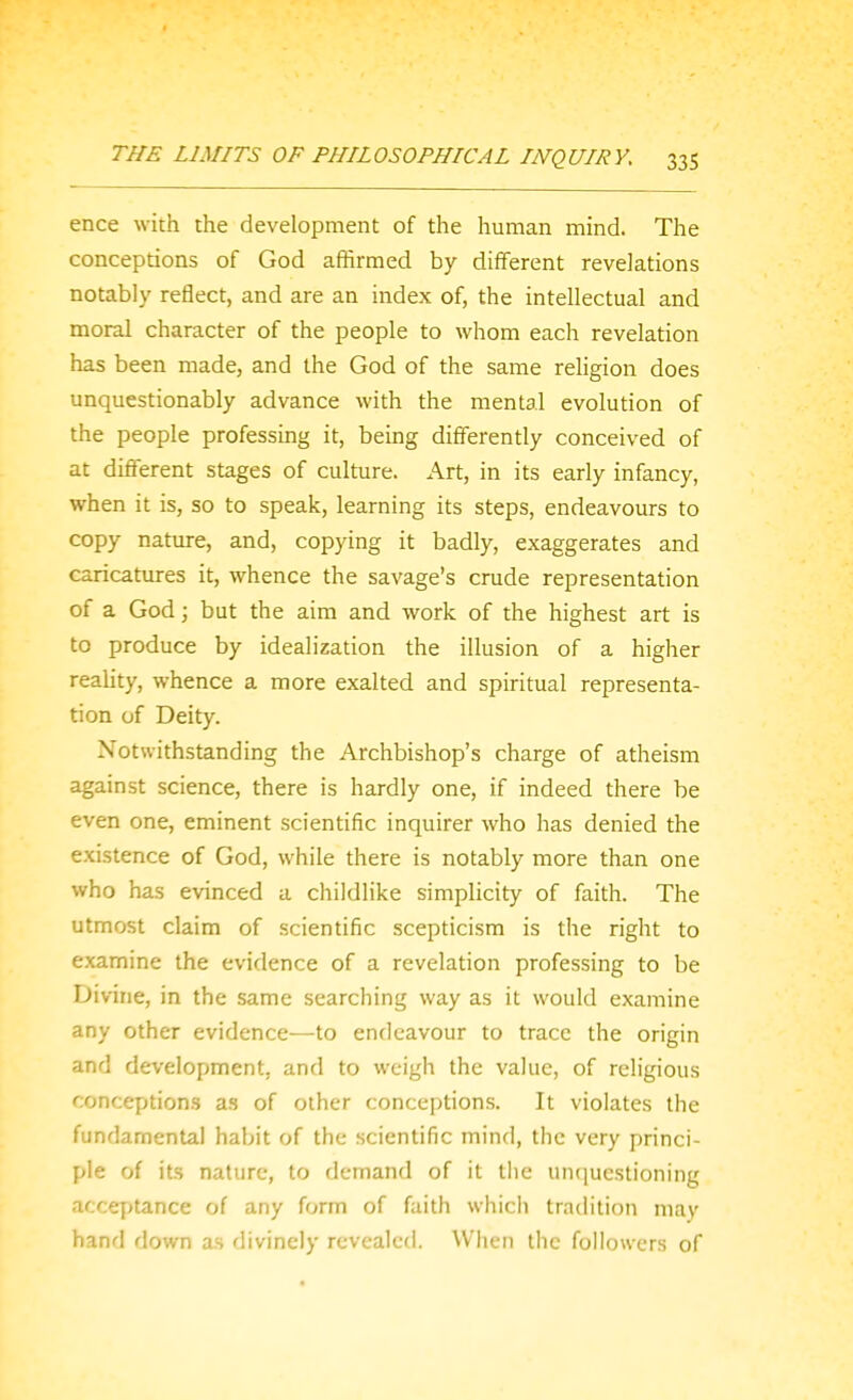 ence with the development of the human mind. The conceptions of God affirmed by different revelations notably reflect, and are an index of, the intellectual and moral character of the people to whom each revelation has been made, and the God of the same religion does unquestionably advance with the mental evolution of the people professing it, being differently conceived of at different stages of culture. Art, in its early infancy, when it is, so to speak, learning its steps, endeavours to copy nature, and, copying it badly, exaggerates and caricatures it, whence the savage's crude representation of a God; but the aim and work of the highest art is to produce by idealization the illusion of a higher reality, whence a more exalted and spiritual representa- tion of Deity. Notwithstanding the Archbishop's charge of atheism against science, there is hardly one, if indeed there be even one, eminent scientific inquirer who has denied the existence of God, while there is notably more than one who has evinced a childlike simplicity of faith. The utmost claim of scientific scepticism is the right to examine the evidence of a revelation professing to be Divine, in the same searching way as it would examine any other evidence—to endeavour to trace the origin and development, and to weigh the value, of religious conceptions as of other conceptions. It violates the fundamental habit of the scientific mind, the very princi- ple of its nature, to demand of it the un(|uestioning acceptance of any form of faith which tradition may hand down as divinely revealed. When the followers of