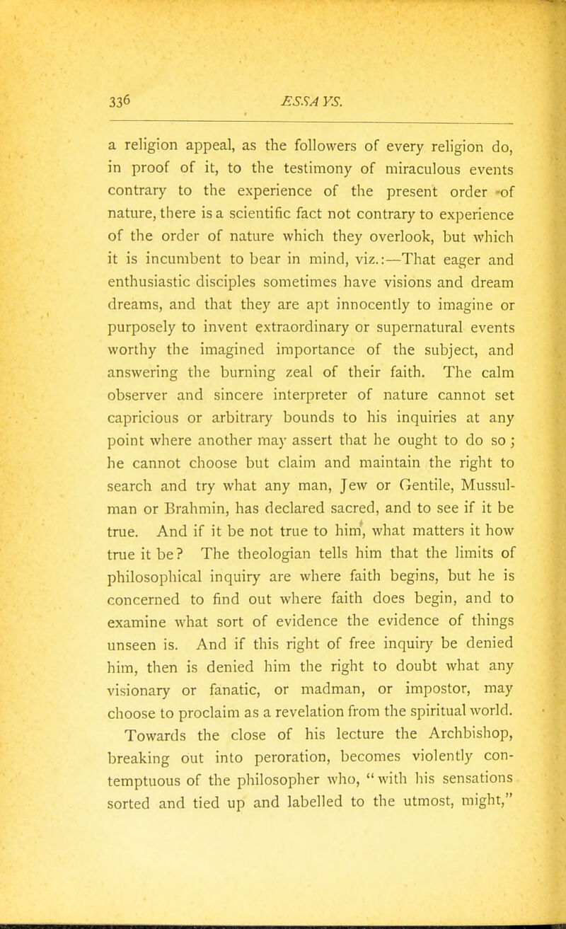 a religion appeal, as the followers of every religion do, in proof of it, to the testimony of miraculous events contrary to the experience of the present order -of nature, there is a scientific fact not contrary to experience of the order of nature which they overlook, but which it is incumbent to bear in mind, viz.:—That eager and enthusiastic disciples sometimes have visions and dream dreams, and that they are apt innocently to imagine or purposely to invent extraordinary or supernatural events worthy the imagined importance of the subject, and answering the burning zeal of their faith. The calm observer and sincere interpreter of nature cannot set capricious or arbitrary bounds to his inquiries at any point where another may assert that he ought to do so ; he cannot choose but claim and maintain the right to search and try what any man, Jew or Gentile, Mussul- man or Brahmin, has declared sacred, and to see if it be true. And if it be not true to hini, what matters it how true it be? The theologian tells him that the limits of philosophical inquiry are where faith begins, but he is concerned to find out where faith does begin, and to examine what sort of evidence the evidence of things unseen is. And if this right of free inquiry be denied him, then is denied him the right to doubt what any visionary or fanatic, or madman, or impostor, may choose to proclaim as a revelation from the spiritual world. Towards the close of his lecture the Archbishop, breaking out into peroration, becomes violently con- temptuous of the philosopher who, with his sensations sorted and tied up and labelled to the utmost, might,