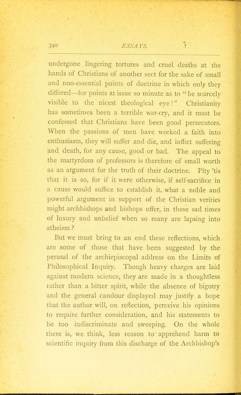 undergone lingering tortures and cruel deaths at the hands of Christians of another sect for the sake of small and non-essential points of doctrine in which only they differed—for points at issue so minute as to be scarcely visible to the nicest theological eye! Christianity has sometimes been a terrible war-cry, and it must be confessed that Christians have been good persecutors. When the passions of men have worked a faith into enthusiasm, they will suffer and die, and inilict suffering and death, for any cause, good or bad. The appeal to the martyrdom of professors is therefore of small worth as an argument for the truth of their doctrine. Pity 'tis that it is so, for if it were otherwise, if self-sacrifice in a cause would suffice to establish it, what a noble and powerful argument in support of the Christian verities might archbishops and bishops offer, in these sad times of luxury and unbelief when so many are lapsing into atheism ? But we must bring to an end these reflections, which are some of those that have been suggested by the perusal of the archiepiscopal address on the Limits of Philosophical Inquiry. Though heavy charges are laid against modern science, they are made in a thoughtless rather than a bitter spirit, while the absence of bigotry and the general candour displayed may justify a hope that the author will, on reflection, perceive his opinions to require further consideration, and his statements to be too indiscriminate and sweeping. On the whole there is, we think, less reason to-apprehend harm to scientific inquiry from this discharge of the Archbishop's