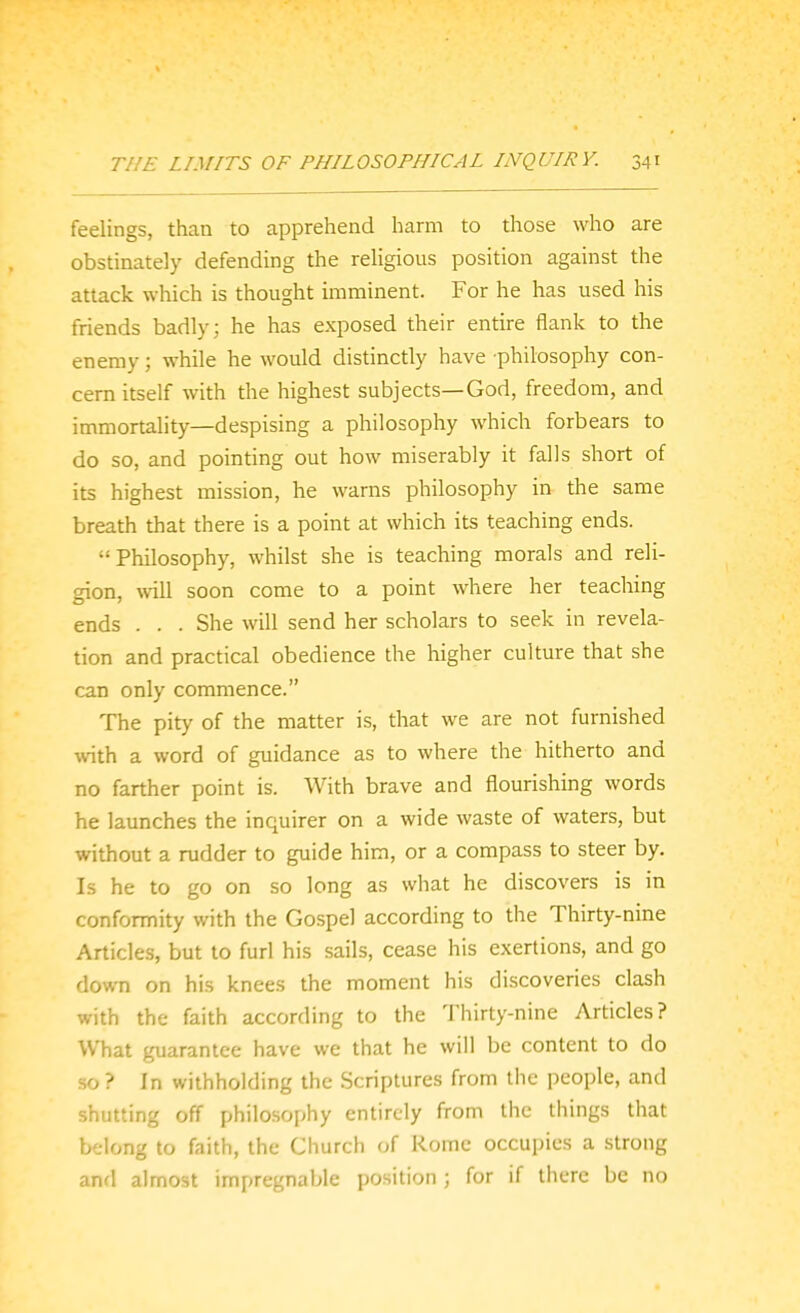 feelings, than to apprehend harm to those who are obstinately defending the religious position against the attack which is thought imminent. For he has used his friends badly; he has exposed their entire flank to the enemy; while he would distinctly have philosophy con- cern itself with the highest subjects—God, freedom, and immortality—despising a philosophy which forbears to do so, and pointing out how miserably it falls short of its highest mission, he warns philosophy in the same breath that there is a point at which its teaching ends. Philosophy, whilst she is teaching morals and reli- gion, \vill soon come to a point where her teaching ends . . . She will send her scholars to seek in revela- tion and practical obedience the higher culture that she can only commence. The pity of the matter is, that we are not furnished with a word of guidance as to where the hitherto and no farther point is. With brave and flourishing words he launches the inquirer on a wide waste of waters, but without a rudder to guide him, or a compass to steer by. Is he to go on so long as what he discovers is in conformity with the Gospel according to the Thirty-nine Articles, but to furl his sails, cease his exertions, and go down on his knees the moment his discoveries clash with the faith according to the Thirty-nine Articles? What guarantee have we that he will be content to do -so ? In withholding the Scriptures from the people, and shutting off philosophy entirely from the things that belong to faith, the Church of Rome occupies a strong and almost impregnable position ; for if there be no