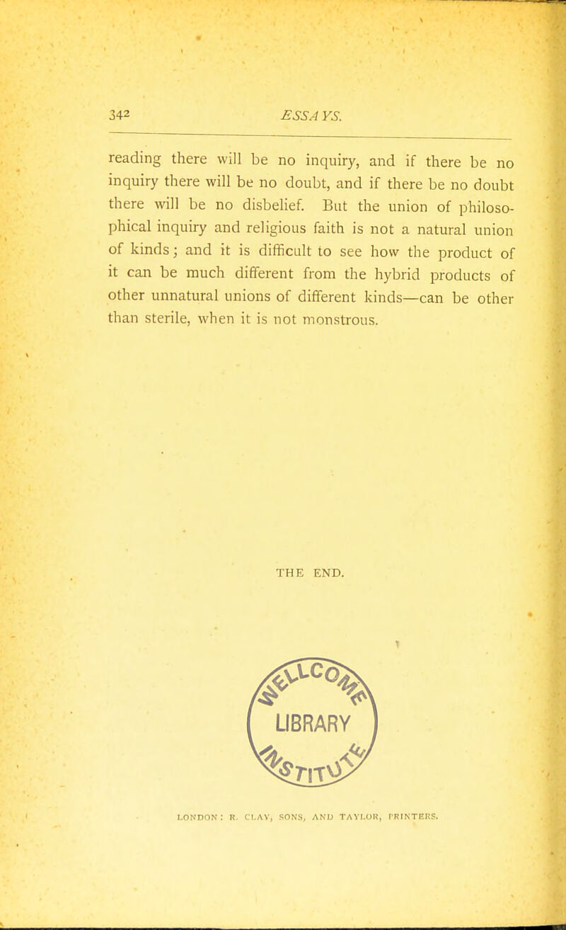 reading there will be no inquiry, and if there be no inquiry there will be no doubt, and if there be no doubt there will be no disbelief. But the union of philoso- phical inquiry and religious faith is not a natural union of kinds; and it is difficult to see how the product of it can be much different from the hybrid products of other unnatural unions of different kinds—can be other than sterile, when it is not monstrous. THE END. LONDON: R. CI.AV, 5;0NS, AND TAVI.OK, rRINTEHS.