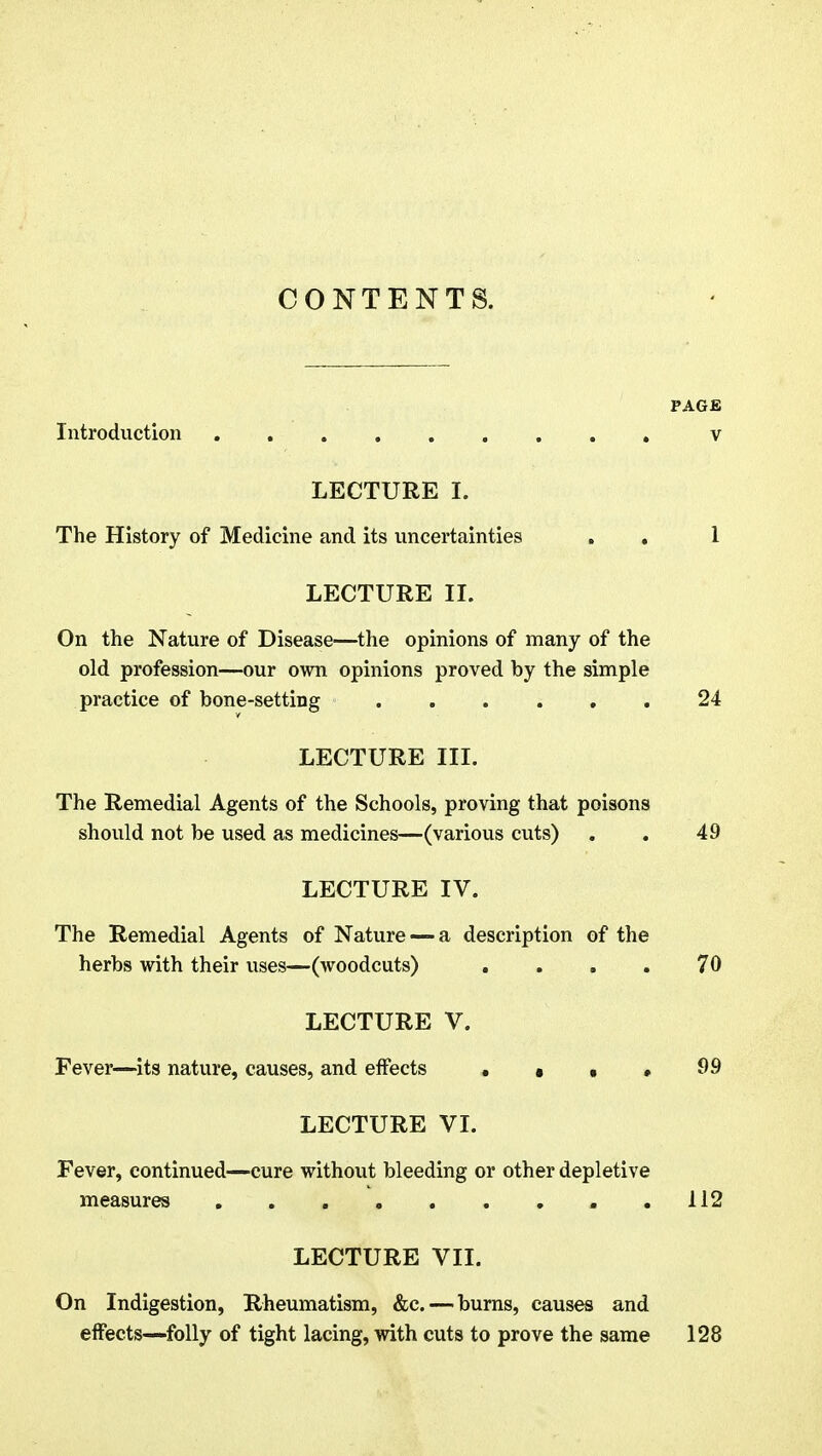 CONTENTS. PAGE Introduction v LECTURE I. The History of Medicine and its uncertainties . . 1 LECTURE II. On the Nature of Disease—the opinions of many of the old profession—our own opinions proved by the simple practice of bone-setting ...... 24 LECTURE III. The Remedial Agents of the Schools, proving that poisons should not be used as medicines—(various cuts) . . 49 LECTURE IV. The Remedial Agents of Nature — a description of the herbs with their uses—(woodcuts) . . . . 70 LECTURE V. Fever—its nature, causes, and effects , • • > 99 LECTURE VI. Fever, continued—cure without bleeding or other depletive measures 112 LECTURE VII. On Indigestion, Rheumatism, &c. — burns, causes and effects—folly of tight lacing, with cuts to prove the same 128
